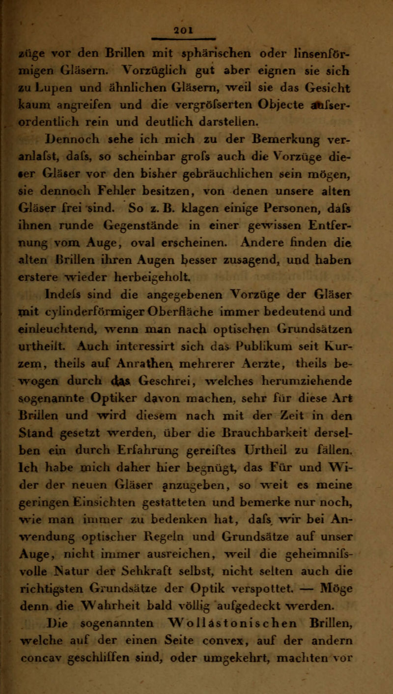 [ige vor den Brillen mit sphärischen oder linsenför- ligen Gläsern. Vorzüglich gut aber eignen sie sich fu Lupen und ähnlichen Gläsern, weil sie das Gesicht Kaum angreifen und die vergröfserten Objecte ähfser^ ►rdentlich rein und deutlich darstelien. Dennoch sehe ich mich zu der Bemerkung ver- inlafst, dafs, so scheinbar grofs auch die Vorzüge die- T Gläser vor den bisher gebräuchlichen sein mögen, sie dennoch Fehler besitzen, von denen unsere alten Gläser frei sind. So z. B. klagen einige Personen, dafs ihnen runde Gegenstände in einer gewissen Entfer- nung vom Auge, oval erscheinen. Andere finden die alten Brillen ihren Augen besser zusagend, und haben erstere wieder herbeigeholt, Indels sind die angegebenen Vorzüge der Gläser mit cylinderföxmiger Oberfläche immer bedeutend und einleuchtend, vrenn man nach optischen Grundsätzen urtheilt. x\uch intcressirt sich das Publikum seit Kur- zem, theils auf Anrathea mehrerer Aerzte, theils be- wogen durch <^$ Geschrei, ^velches herumziehende sogenannte Optiker davon machen, sehr für diese Art Brillen und wird diesem nach mit der Zeit in den Stand gesetzt werden, über die Brauchbarkeit dersel- ben ein durch Erfahrung gereiftes Urtheil zu fällen. Ich habe mich daher hier begnügt, das Für und Wi- der der neuen Gläser anzugeben, so v^eit es meine geringen Einsichten gestatteten und bemerke nur noch, wie man immer zu bedenken hat, dafs wir bei An- vvendung optischer Regeln und Grundsätze auf unser Auge, nicht immer ausreichen, weil die geheimnifs- volle ISatur der Sehkraft selbst, nicht selten auch die richtigsten Grundsätze der Optik verspottet — Möge denn die Wahrheit bald völlig aufgedeckt %verden. Die sogenannten W o 11 as tonischen Brillen, welche auf der einen Seite convex, auf der andern concav geschliffen sind, oder umgekehrt, machten vor