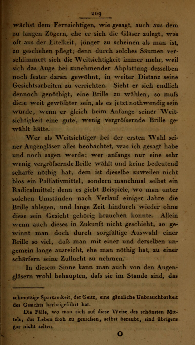 wächst dem Fernsichtigen, wie gesagt, auch aus dem [ZU langen Zögern, ehe er sich die Gläser zulegt, was oft aus der Eitelkeit, jünger zu scheinen als man ist, zu geschehen pflegt; denn durch solches Säumen ver- schlimmert sich die Weitsichtigkeit immer naehr, v^'-eil sich das Auge bei zunehmender Abplattung desselben noch fester daran gewöhnt, in ^veiter Distanz seine Gesichtsarbeiten zu verrichten. Sieht er sich endlich dennoch genöthigt, eine Brille zu wählen, so mufs diese v^'eit ge^^ölbter sein, als es jetzt nothwendig sein vrürde, wenn er gleich beim Anfange seiner W^eit- sichtigkeit eine gute, 'Wenig vergrölsernde Brille ge- wählt hätte. Wer als Weitsichtiger bei der ersten Wahl sei- ner Augengläser alles beobachtet, was ich gesagt habe und noch sagen werde; wer anfangs nur eine sehr wenig veigröfsernde Brille 'vvählt und keine bedeutend scharfe nöthig hat, dem ist dieselbe zuweilen nicht blos ein Palliativmittel, sondern manchmal selbst ein Radicalmittel; denn es giebt Beispiele, wo man unter solchen Umständen nach Verlauf einiger Jahre die Brill^ ablegen, und lange Zeit hindurch ^vieder ohne diese sein Gesicht gehörig brauchen konnte. Allein w^enn auch dieses in Zukunft nicht geschieht, so ge- winnt man doch durch sorgfältige Aus^vahl einer Brille so viel, dafs man mit einer und derselben un- gemein lange ausreicht, ehe man nöthig hat, zu einer scharfem seine Zuflucht zu nehmen. In diesem Sinne kann man auch von den Augen- gläsern wohl behaupten, dafs sie im Stande sind, das schmutzige Sparsamkeit, derGeitr, eine gänzliche Uabrauchbarkeit des Gesichts herbeigeführt hat. Die Fälle, wo man sich auf diese \Yeise des schönsten Mit- tels, das Leben froh 2U gemcTsen, selbst beraubt, sind übrigens gar nicht sehen. o