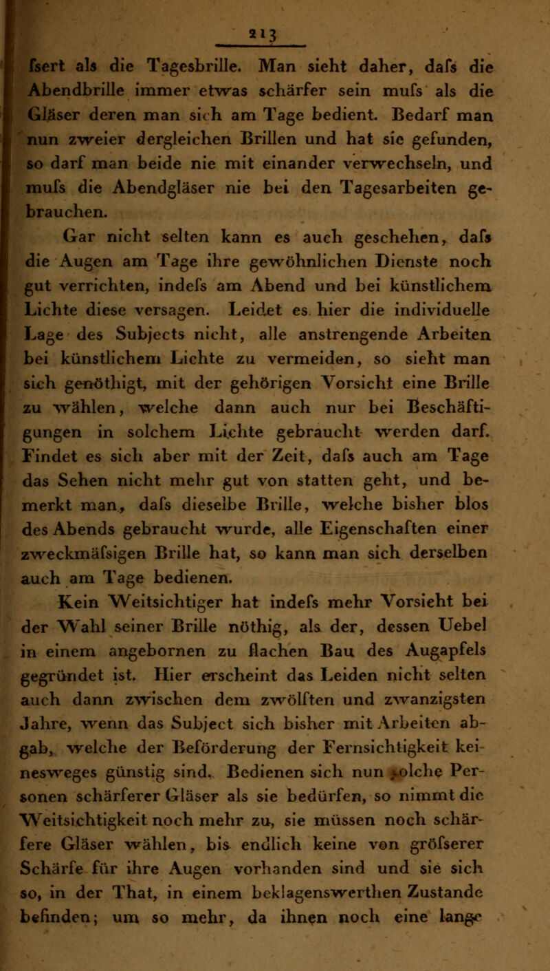 213 fsert als die Tagesbrille. Man sieht daher, dafs die Abendbrille immer etvras schärfer sein mufs als die Gläser deren man sich am Tage bedient. Bedarf man nun zweier dergleichen Brillen und hat sie gefunden, so darf man beide nie mit einander vervrechseln, und mufs die Abendgläser nie bei den Tagesarbeiten ge- brauchen. Gar nicht selten kann es auch geschehen, dafs die Augen am Tage ihre gevröhnlichen Dienste noch gut verrichten, indefs am Abend und bei künstlichem Lichte diese versagen. Leidxt es hier die individuelle Lage des Subjects nicht, alle anstrengende Arbeiten bei künstlichem Lichte zu vermeiden, so sieht man sich genöthigt, mit der gehörigen Vorsicht eine Brille zu ^yählen, ^^^elche dann auch nur bei Beschäfti- gungen in solchem Lichte gebraucht werden darf. Findet es sich aber mit der Zeit, dafs auch am Tage das Sehen nicht mehr gut von statten geht, und be- merkt man, dafs dieselbe Brille, welche bisher blos des Abends gebraucht wurde, alle Eigenschaften einer zv\^eckmäfsigen Brille hat, so kann man sich derselben auch am Tage bedienen. Kein Weitsichtiger hat indefs mehr Vorsieht bei der Wahl seiner Brille nöthig, als der, dessen Uebel in einem angebornen zu flachen Bau des Augapfels gegründet ist. Hier erscheint das Leiden nicht selten auch dann zwischen dem z-vvölften und zAvanzigsten Jahre, wenn das Subject sich bisher mit Arbeiten ab- gab, welclie der Beförderung der Fernsichtigkeit kei nesw^eges günstig sind. Bedienen sich nun solche Per- sonen schärferer Gläser als sie bedürfen, so nimmt die W^eitsichtigkeit noch mehr zu, sie müssen noch schär- fere Gläser wählen, bis endlich keine von gröfserer Schärfe für ihre Augen vorhanden sind und sie sich so, in der That, in einem beklagenswcrtlien Zustande befinden; um so mehr, da ihn^n noch eine lange