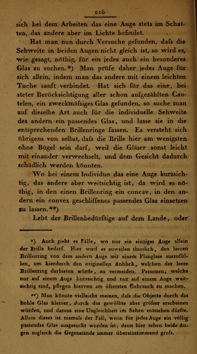 sich bei dem Arbeiten das eine Auge stets im Schat- ten, das andere aber im Lichte befindet. Hat man nun durch Versuche gefunden, dafs die Seh%veite in beiden Augen nicht gleich ist, so wird es, wie gesagt, nöthig, für ein jedes auch ein besonderes Glas zu suchen.*) Man prüfe daher jedes Auge für sich allein, indem man das andere mit einem leichten Tuche sanft verbindet. Hat sich für das eine, bei steter Berücksichtigung aller schon aufgezählten Cau- telen, ein zweckmäfsiges Glas gefunden, so suche man auf dieselbe Art auch für die individuelle Sehweite des andern ein passendes Glas, und lasse sie in die entsprechenden Brillenringe fassen. Es versteht sich übrigens von selbst, dafs die Brille hier am wenigsten ohne Bügel sein darf, weil die Gläser sonst leicht mit einander verwechselt, und dem Gesicht dadurch schädlich werden könnten. Wo bei einem Individuo das eine Auge kurzsich- tig, das andere aber weitsichtig ist, da wird es nö- thig, in den einen Brillenring ein concav, in den an- dern ein convex geschliffenes passendes Glas einsetzen zu lassen.**) Lebt der Brillenbedürftige auf dem Lande, oder ^) Auch giebt CS Fälle, wo nur ein einziges Auge allein der Brille bedarf. Hier wird es zuweilen thunlich, den leeren Brillenring von dem andern Auge mit einerti Planglasc auszufül- len, um hierdurch den originellen Anblick, welchen der leere Brillenring darbieten würde, zu vermeiden. Personen, welche nur auf einem Auge kurzsichtig und nur auf einem Auge weit- fichtig sind, pflegen hiervon am Öftersten Gebrauch zu machen. **) Man könnte vielleicht mtinen, dafs die Objecte durch das hohle Glas kleiner, durch das gewölbte aber gtöfser erscheinen würden, und daraus eine Ungleichheit im Sehen entstehen dürfte. Allein dieses ist niemals der Fall, wenn für jedes Auge ein völlig passendes Glas ausgesucht worden ist; denn hier sehen beide Au- gen zugleich di« Gegenstände immer übereinstimmend grofs.