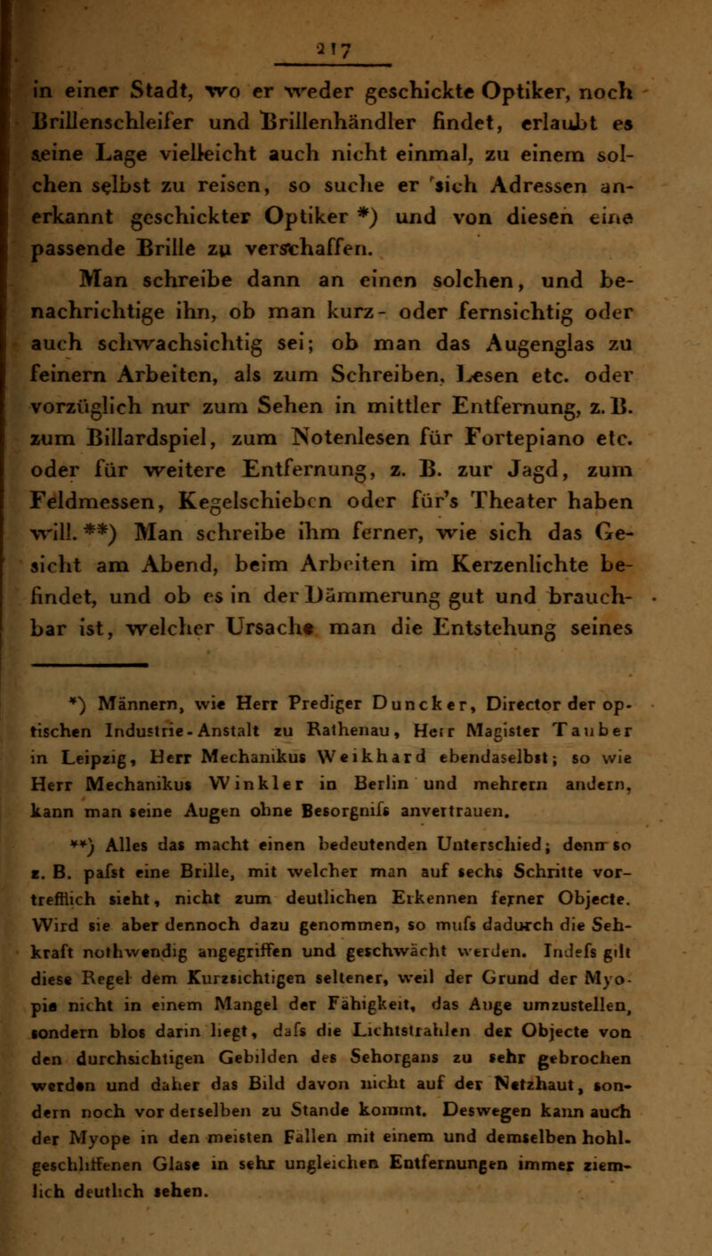 in einer Stadt, wo er ^veder geschickte Optiker, noch lirilJenschleifer und lirillenhändler findet, crlauJbt es aeine Lage vielleicht auch nicht einmal, zu einem sol- chen selbst zu reisen, so suclie er 'sich Adressen an- erkannt geschickter Optiker *) und von diesen eine passende Brille zu verschaffen. Man schreibe dann an einen solchen, und be- nachrichtige ihn, ob man kurz- oder fernsichtig oder auch schwachsichtig sei; ob man das Augenglas zu feinern Arbeiten, als zum Schreiben, l^sen etc. oder vorzüglich nur zum Sehen in mittler Entfernung, z. 15. zum Billardspiel, zum Notenlesen für Fortepiano etc. oder für w^eitere Entfernung, z. B. zur Jagd, zum Feldmessen, Kegelschieben oder für's Theater haben will. **) Man schreibe ihm ferner, wie sich das Ge- sicht am Abend, beim Arbeiten im Kerzenlichte be- findet, und ob es in der Dämmerung gut und brauch- bar ist, welcher Ursacht man die Entstehung seines *) Männern, wi« Herr Prediger Duncker, Director der op- tischen Industrie-Anstalt zu Rathenau, Hcjr Macister Tauber in Leipzig, Herr Mechanikus Weikhard ebendaselbst; so wie Herr Mechanikus Win kl er in Berlin und mehrern andern, kann man seine Augen ohne Besorgnif« anvertrauen. ^*) Alles das macht einen bedeutenden Unterschied; denn so z. B. pafst eine Brille, mit welcher man auf sechs Schritte vor- trefflich sieht, nicht zum deutlichen Erkennen ferner Objecte, Wird sie aber dennoch dazu genommen, so mufs dadurch die Seh- kraft nothwendig angegriffen und geschwächt werden. Indefs gilt diese Regel dem Kurzsichtigen seltener, weil der Grund der Myo- pia nicht in einem Mangel der Fähigkeit, das Auge umzustellen, sondern blos dann liegt, dafs die Lichtstrahlen der Objecte von den durchsichtigen Gebilden des Sehorgans zu sehr gebrochen werden und daher das Bild davon nicht auf der Netzhaut, son« dern noch vor derselben zu Stande kommt. Deswegen kann aucTh der Myope in den meisten Fallen mit einem und demselben hohl, geschliffenen Glase in sehr ungleichen Entfernungen immer zicm- hch deutlich sehen.