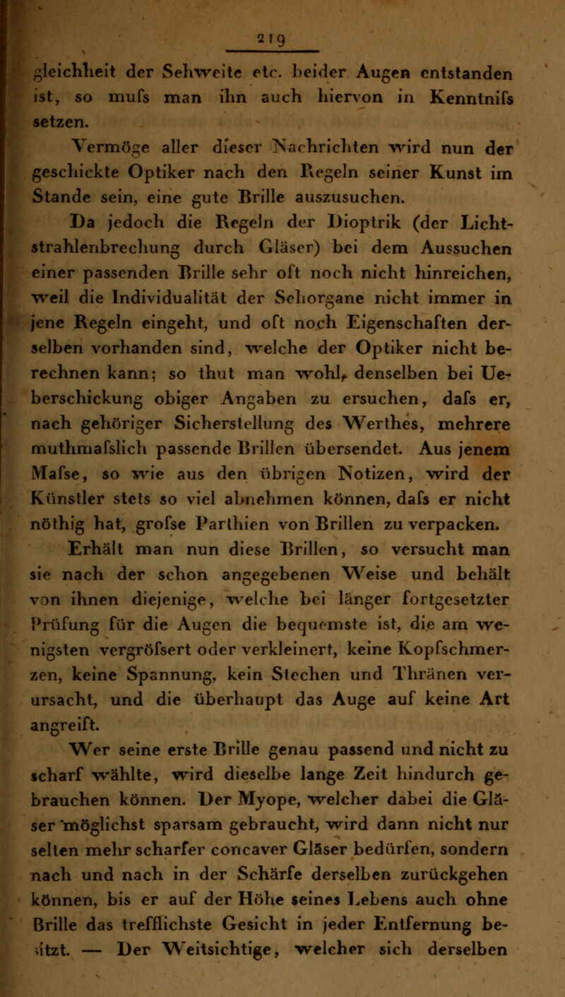 2f9 /^ieichlieit der Sehweite etc. beider Augen entstanden ist, so mufs man ihn auch hiervon in Kenntnifs setzen. Vermöge aller dieser Nachrichten \vird nun der geschickte Optiker nach den Regeln seiner Kunst im Stande sein, eine gute Brille auszusuchen. Da jedoch die Regeln der Dioptrik (der Licht- strahlenbrechung durch Gläser) bei dem Aussuchen einer passenden Rrille sehr oft noch nicht hinreichen, weil die Individualität der Sehorgane nicht immer in jene Regeln eingeht, und oft noch Eigenschaften der- selben vorhanden sind, w^elche der Optiker nicht be- rechnen kann; so thut man wohl^ denselben bei Ue- berschickung obiger Angaben zu ersuchen, dafs er, nach gehöriger Sicherstellung des Werthes, mehrere niuthmafslich passende Brillen übersendet. Aus jenem Mafse, so wie aus den übrigen Notizen, wird der Künstler stets so viel abnehmen können, dafs er nicht nöthig hat, grofse Parthien von Brillen zu verpacken. Erhält man nun diese Brillen, so versucht man sie nach der schon angegebenen Weise und behält von ihnen diejenige, welche bei länger fortgesetzter Prüfung für die Augen die bequemste ist, die am we- nigsten vergröfsert oder verkleinert, keine Kopfschmer- zen, keine Spannung, kein Stechen und Thränen ver- ursacht, und die überhaupt das Auge auf keine Art angreift. Wer seine erste Brille genau passend und nicht zu scharf wählte, wird dieselbe lange Zeit hindurch ge- brauchen können. Der Myope, welcher dabei die Glä- ser 'möglichst sparsam gebraucht, wird dann nicht nur selten mehr scharfer concaver Gläser bedürfen, sondern nach und nach in der Schärfe derselben zurückgehen können, bis er auf der Höhe seines Lebens auch ohne Brille das trefflichste Gesicht in jeder Entfernung be- >itzt. — Der Weitsichtige, w^elcher sich derselben