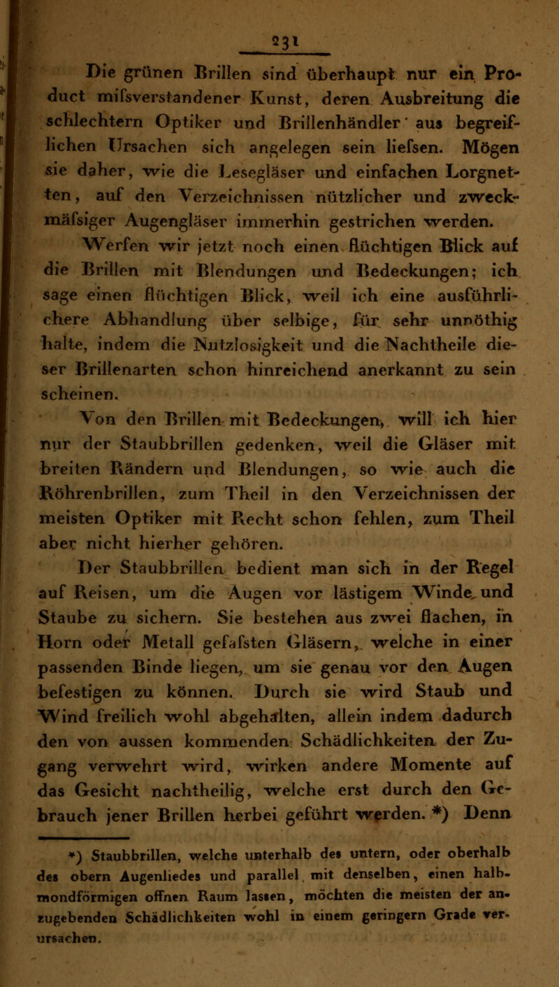 23^ Die grünen Brillen sind überhaupt nur ein Pro- duct mifsverstandener Kunst, deren Ausbreitung die schlechtem Optiker und Brillenhändler* aus begreif- lichen Ursachen sich angelegen sein liefsen. Mögen sie daher, wie die l.esegläser und einfachen Lorgnet- ten , auf den VerzeichnisvSen nützlicher und z'wcckr mäfsiger Augengläser immerhin gestrichen -vrerden. Werfen wir jetzt noch einen flüchtigen Bück auf die Brillen mit Blendungen und Bedeckungen; ich sage einen flüchtigen Blick, weil ich eine ausführli- chere Abhandlung über selbige, für sehr unnöthig halte, indem die Nutzlosigkeit und die Nachtheile die- ser Brillenarten schon hinreichend anerkannt zu sein scheinen. Von den Brillen mit Bedeckungen, will ich hier nur der Staubbrillen gedenken, weil die Gläser mit breiten Rändern und Blendungen, so w^ie auch die Röhrenbrillen^ zum Theil in den Verzeichnissen der meisten Optiker mit Recht schon fehlen, zum Theil aber nicht hierher gehören. Der Staubbrillen bedient man sich in der Regel auf Reisen, um die Augen vor lästigem Winde^und Staube zu sichern. Sie bestehen aus zTrei flachen, in Hörn oder Metall gefdfsten Gläsern, welche in einer passenden Binde liegen, um sie genau vor den Augen befestigen zu können. Durch sie wird Staub und Wind freilich wohl abgehalten, allein indem dadurch den von aussen kommenden SchädlichkeiteR der Zu- gang verwehrt Avird, wirken andere Momente auf das Gesicht nachtheilig, welche erst durch den Ge- brauch jener Brillen herbei geführt werden. *) Denn ») Staubbrillen, welche unterhalb de» untern, oder oberhalb de8 obern Augenliedes und parallel mit denselben, einen halb- mondförmigen offnen Raum lassen, möchten die meisten der an- zugebenden Schädlichkeiten wohl in einem geringern Grade rer. Ursachen.