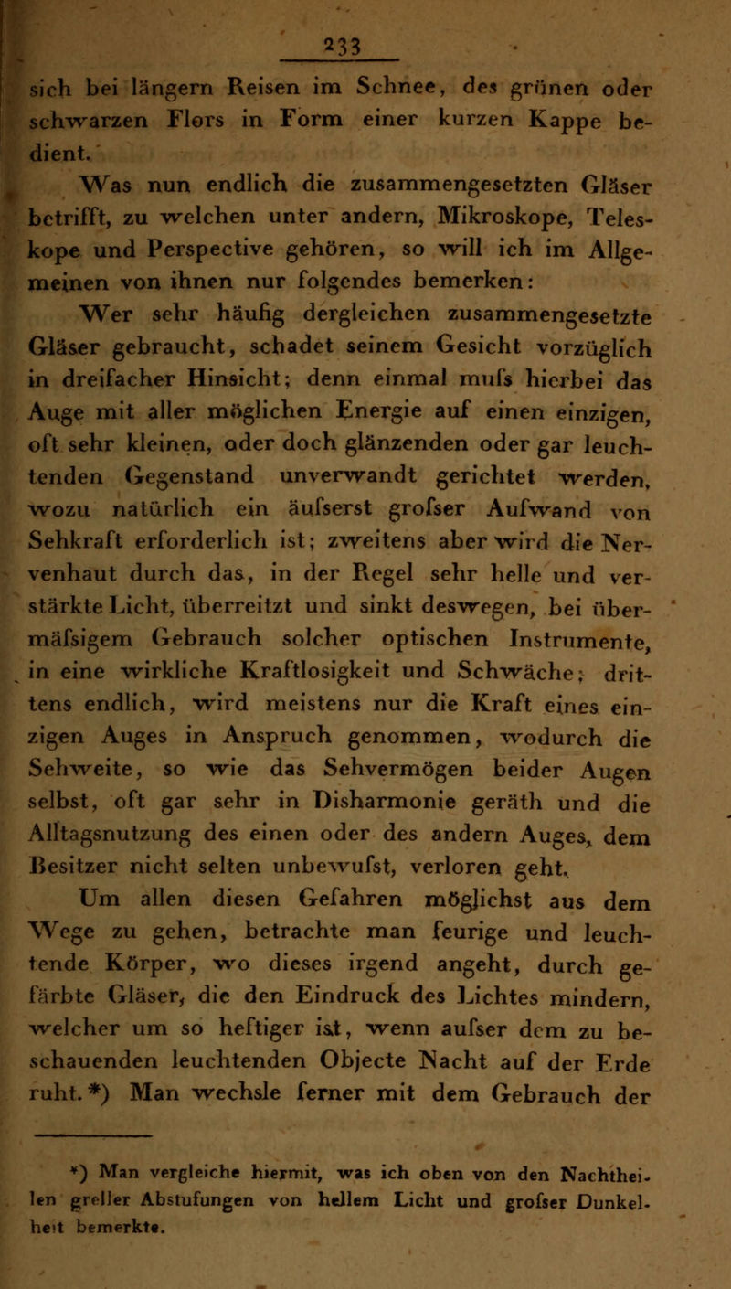 [sich bei längern Reisen im Schnee, des grünen oder j^ch^varzen Flors in Form einer kurzen Kappe be- dient. Was nun endlich die zusammengesetzten Gläser betrifft, zu vrelchen unter andern, Mikroskope, Teles- kope und Perspective gehören, so will ich im Allge- meinen von ihnen nur folgendes bemerken: Wer sehr häufig dergleichen zusammengesetzte Gläser gebraucht, schadet seinem Gesicht vorzüglich in dreifacher Hinsicht; denn einmal mufs hierbei das Auge mit aller möglichen Energie auf einen einzigen, oft sehr kleinen, oder doch glänzenden oder gar leuch- tenden Gegenstand unverwandt gerichtet w^erden, wozu natürlich ein äufserst grofser Aufwand von Sehkraft erforderlich ist; zweitens aber wird die Ner- venhaut durch das, in der Pvegel sehr helle und ver- stärkte Licht, überreitzt und sinkt deswegen, bei über- mäfsigem Gebrauch solcher optischen Instrumente, in eine wirkliche Kraftlosigkeit und Schwäche; drit- tens endlich, wird meistens nur die Kraft eines ein- zigen Auges in Anspruch genommen, wodurch die Sehweite, so wie das Sehvermögen beider Augen selbst, oft gar sehr in Disharmonie geräth und die Alltagsnutzung des einen oder des andern Auges„ dem Besitzer nicht selten unbe^vufst, verloren geht. Um allen diesen Gefahren möglichst aus dem Wege zu gehen, betrachte man feurige und leuch- tende Körper, wo dieses irgend angeht, durch ge- färbte Gläser^ die den Eindruck des Lichtes mindern, welcher um so heftiger iat, wenn aufser dem zu be- vschauenden leuchtenden Objecte INacht auf der Erde ruht.*) Man wechsle ferner mit dem Gebrauch der *) Man vergleiche hiermit, was ich oben von den Nachthci- len greller Abstufungen von hellem Licht und grofser Dunkel- he>t bemerkte.