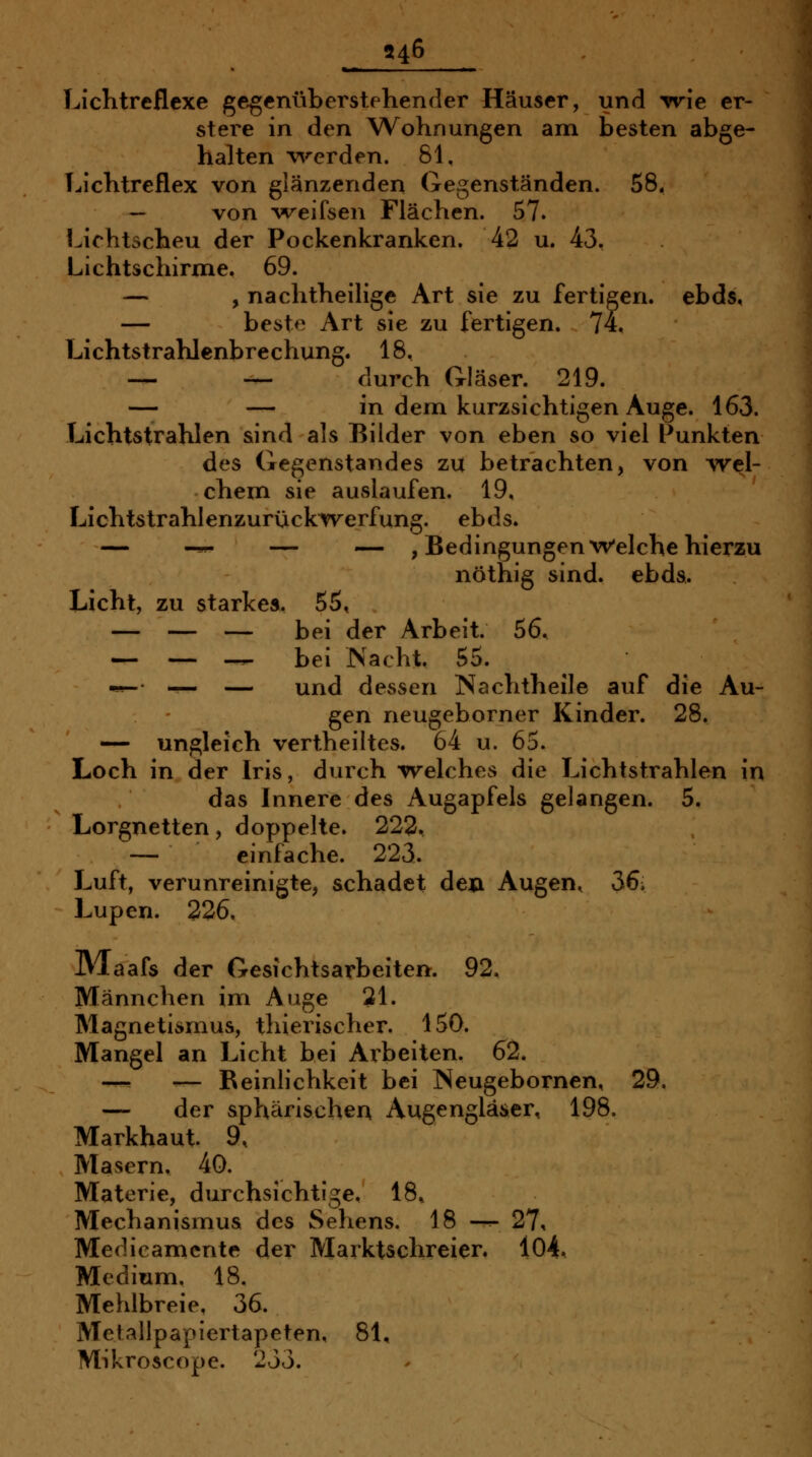 Liclitreflcxe gegenüberstehender Häuser, und irrie er- stere in den Wohnungen am besten abge- halten ^7^rcrden. 81. Lichtreflex von glänzenden Gegenständen. 58. ~ von weifsen Flächen. 57. Lichtscheu der Pockenkranken. 42 u. 43. Lichtschirme. 69. — , nachtheilige Art sie zu fertigen, ebds, — besto Art sie zu fertigen. 74. Lichtstrahlenbrechung. 18, _ _ durch Gläser. 219. — — in dem kurzsichtigen Auge. 163. Lichtstrahlen sind als Bilder von eben so viel Punkten des Gegenstandes zu betrachten, von Avel- chem sie auslaufen. 19, Lichtstrahl enzurücki(verfung. ebds. — -^ — — /Bedingungen Welche hierzu nöthig sind. ebda. Licht, zu starke«. 65, — — — bei der Arbeit. 56. — — — bei Nacht. 55. •»^ — — und dessen Nachtheile auf die Au- gen neugeborner Kinder. 28. — ungleich vertheiltes. 64 u. 65. Loch in der Iris, durch welches die Lichtstrahlen in das Innere des Augapfels gelangen. 5. Lorgnetten, doppelte. 223. — einfache. 223. Luft, verunreinigte, schadet deji Augen, 36. Lupen. 226. Jllaafs der Gesichtsarbeiten. 92. Männchen im Auge 21. Magnetismus, thierischer. 150. Mangel an Licht bei Arbeiten. 62. —-^ — Beinlichkeit bei Neugebornen, 29. — der sphärischen Augengläser, 198. Markhaut 9. Masern. 40. Materie, durchsichtige. 18. Mechanismus des Sehens. 18 —^ 27, Medicamente der Marktschreier. 104, Medium. 18. Mehlbreie. 36. Metallpapiertapeten, 81, Mikroscope. 233.