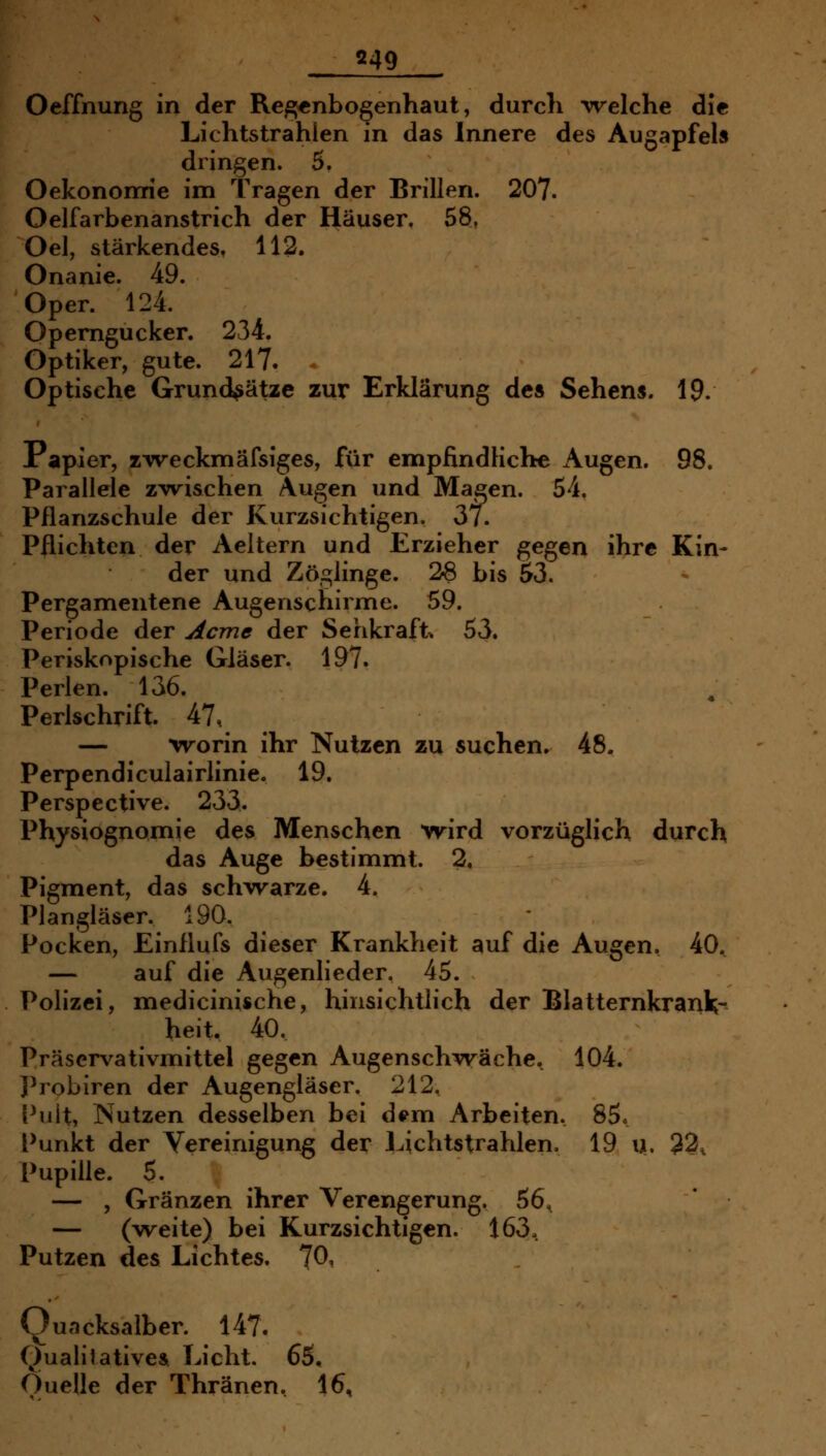 Oeffnung in der Regenbogenhaut, durch 'welche die Lichtstrahlen in das Innere des Augapfels dringen. 5. Oekononrie im Tragen der Brillen. 207. Oelfarbenanstrich der Häuser. 58, Oel, stärkendes, 112. Onanie. 49. Oper. 124. Operngucker. 234. Optiker, gute. 217. . Optische Grundsätze zur Erklärung de» Sehens. 19. Papier, zTveckmäfsiges, für empfindliche Augen. 98. Parallele z^vrischen Augen und Magen. 54. Pflanzschule der Kurzsichtigen. 37. Pflichten der Aeltern und Erzieher gegen ihre Kin- der und Zöglinge. 26 bis 53. Pergamentene Augenschirme. 59. Periode der Acme der Sehkraft. 53. Periskopische Gläser. 197. Perlen. 136. Perlschrift. 47, — 'vrorin ihr Nutzen zu suchen. 48. Perpendiculairlinie. 19. Perspective. 233. Physiognomie des Menschen wird vorzüglich durch das Auge bestimmt. 2, Pigment, das schwarze. 4. Plangläser. 190. Pocken, Einflufs dieser Krankheit auf die Augen. 40, — auf die Augenlieder. 45. Polizei, medicinische, hinsichtlich der Blatternkranl;- heit, 40. Präscrvativmittel gegen Augenschwäche. 104. Probiren der Augengläser. 212, Pult, Nutzen desselben bei d^m Arbeiten. 85« Punkt der Vereinigung der l^ichtstrahlen, 19 u. 32^ Pupille. 5. — , Gränzen ihrer Verengerung. 56, — (weite) bei Kurzsichtigen. 163, Putzen des Lichtes. 70, (Quacksalber. 147. Qualitatives. Licht. 65, Ouelle der Thränen, 16,
