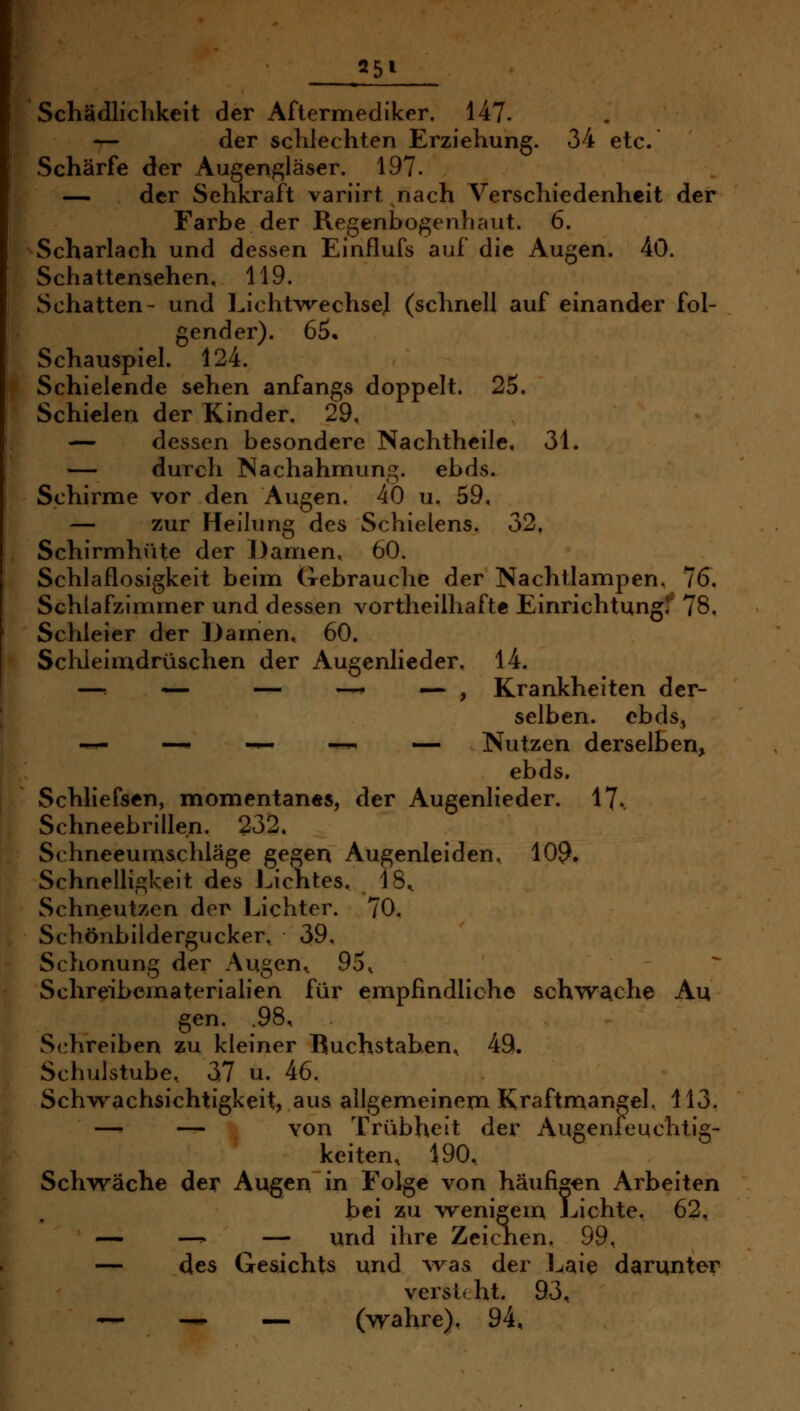 Schädlichkeit der Afiermediker. 147. — der schlechten Erziehung. 34 etc. Schärfe der Augenf2;läser. 197. — der Sehkraft variirt nach Verschiedenheit der Farbe der Regenbogenhaut. 6. Scharlach und dessen Einflufs auf die Augen. 4ö. Schattenaehen. 119. Schatten- und Lichtvrechse.l (schnell auf einander fol- gender). 65. Schauspiel. 124. Schielende sehen anfangs doppelt. 25. Schielen der Kinder. 29. — dessen besondere Nachthcile. 31. — durch Nachahmung, ebds. Schirme vor den Augen. 40 u. 59, — zur Helhjng des Schielens. 32. Schirmhüte der Damen, 60. Schlaflosigkeit beim Gebrauche der Nachtlampen, 7(J. Schlafzimmer und dessen vortheilhafte Einrichtung!' 78. Schleier der iJamen, 60. Schleimdrüschen der Augenlieder. 14. —■ •«— — .^- ,—. ^ Krankheiten der- selben, ebds, -^^ —* -^ -^^ — Nutzen derselben, ebds. Schliefsen, momentanes, der Augenlieder. 17. Schneebrillen. 232, Schneeum&chläge gegen Augenleiden, 109- Schnelligkeit des Lichtes. 18^ Schneutzen der Lichter. 70. Schönbildergucker, 39, Schonung der Augen^ 95. Schreibematerialien für empfindliche schwache Au gen. .98, Schreiben zu kleiner Buchstaben, 49. Schulstube, 37 u. 46. Schw^achsichtigkeit, aus allgemeinexn Kraftmangek 113. — _ von Trübheit der Augenleuchtig- keiten, 190. Schwäche der Augen in Folge von häufigen Arbeiten bei zu wenigem Lichte. 62, — —^ — und ihre Zeichen. 99, — des Gesichts und A'vas der Laie darunter versteht. 93, ~ — -— (wahre), 94,