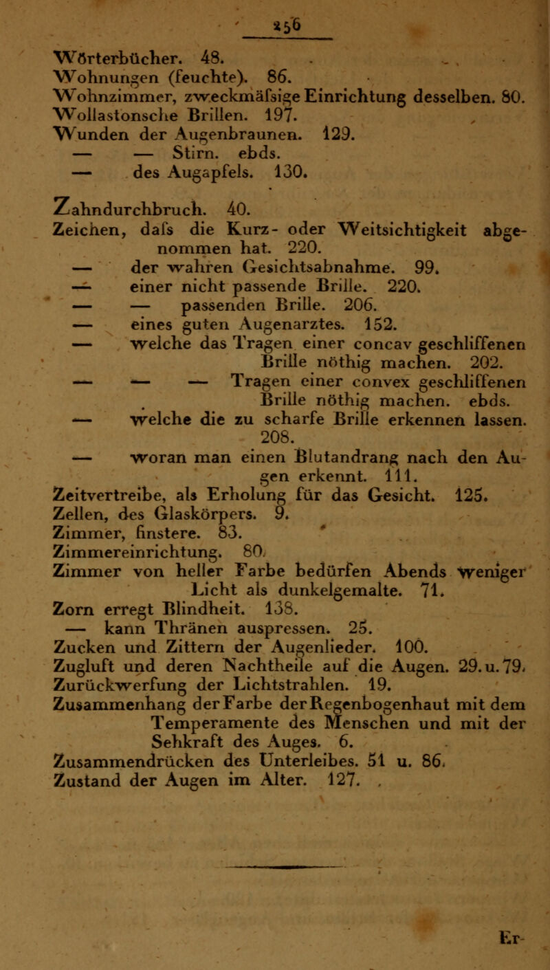 t^6 Wörterbücher. 48. . Wohnungen (feuchte). 86. Wohnzimmer, z'w.eckmäfsi^e Einrichtung desselben. SO. WoUastonsche Brillen. 197. Wunden der Augenbraunen. 129. — — Stirn, ebds. — des Augapfels. 130. Zahndurchbruch. 40. Zeichen, dafs die Kurz- oder Weitsichtigkeit abge- nommen hat. 220. — der wahren Gesichtsabnahme. 99* -^ einer nicht passende Brille. 220. — — passenden Brille. 206. — eines guten Augenarztes. 152. — welche das Tragen einer concav geschliffenen Brille nöthig machen. 202. — — — Tragen einer convex geschliffenen Brille nöthig machen, ebds. -— welche die zu scharfe Brille erkennen lassen. 208. — woran man einen Blutandrang nach den Au- gen erkennt. 111. Zeitvertreibe, als Erholung für das Gesicht. 125. Zellen, des Glaskörpers. 9» Zimmer, finstere. 83. Zimmereinrichtung. 80. Zimmer von heller Farbe bedürfen Abends weniger Licht als dunkelgemalte. 71. Zorn erregt Blindheit. 138. — kann Thränen auspressen. 25. Zucken und Zittern der Augenlieder. lOÖ. Zugluft und deren ISachtheile auf die Augen. 29.U.79. Zurückwerfung der Lichtstrahlen. 19. Zusammenhang der Farbe der Regenbogenhaut mit dem Temperamente des Menschen und mit der Sehkraft des Auges. 6. Zusammendrücken des Unterleibes. 51 u. 86* Zustand der Augen im Alter. 127. , Er