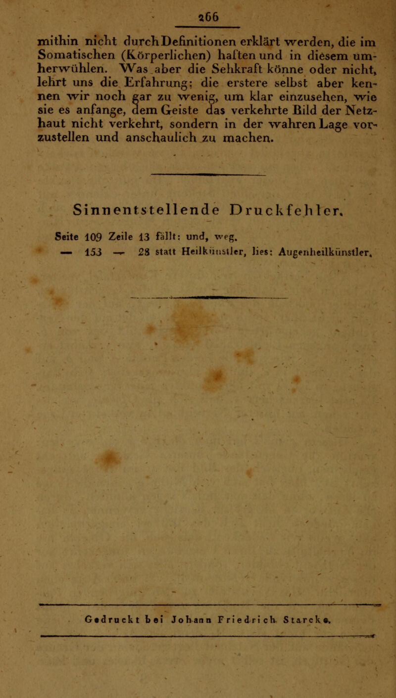 :^66 mithin nicht durch Definitionen erklärt werden, die im Somatischen (Körperlichen) haften und in diesem um- hervrühlen. Was aber die Sehkraft könne oder nichts lehrt uns die Erfahrung; die erstere selbst aber ken- nen wir noch gar zu wenig, um klar einzusehen, wie sie es anfange, dem Geiste das verkehrte Bild der Netz- haut nicht verkehrt, sondern in der wahren Lage vor- aiustellen und anschaulich zu machen. Sinnentstellende Druckfehlen Seite 109 Zeile 13 fällt: und, weg. — 153 -^ 28 statt HeilküubUer, lies: Aiigenhcilkünstler, Gtdruckt bei Johann Friedrich- Siarck«»