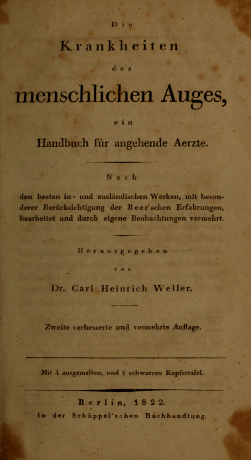 Die .? K r a ii k li e i 1 e n des menschlichen Auges, Handbuch für angehende Aerzte. den besten in - und ausländischen Werken, mit beson- r Berücksichtigung der Beer'sehen Erfahrungen, bearbeitet und durch eigene Beobachtungen vermehrt. II f T A l arl Heinrich Waller. Zweite ^e]b( nd vermehrte Auflage. Mi» i aiugemjJl 1 schwarzen Kupfertafel. Berlin, 1822. In der Sdnppf J'^.hen Buchhandlung.