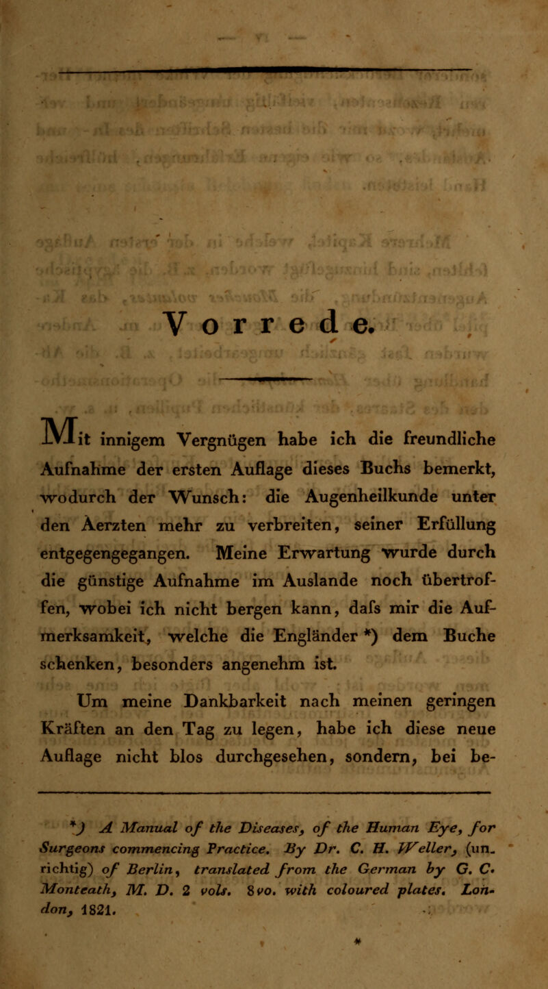 Vorrede. J-VJ.it innigem Vergnügen habe ich die freundliche Aufnahme der ersten Auflage dieses Buchs bemerkt, wodurch der Wunsch: die Augenheilkunde unter den Äerzten mehr zu verbreiten, seiner Erfüllung entgegengegangen. Meine Erwartung wurde durch die günstige Aufnahme im Auslande noch übertrof- fen, wobei ich nicht bergen kann, dafs mir die Auf- merksamkeit, welche die Engländer *) dem Buche schenken, besonders angenehm ist. Um meine Dankbarkeit nach meinen geringen Kräften an den Tag zu legen, habe ich diese neue Auflage nicht blos durchgesehen, sondern, bei be- *J A Manual of the Diseases9 of the Human Eye, for Surgeons commencing Practice. By Dr. C. H. Weiler, (im. richtig) of Berlin, translated from the Gennan by G. C Montcath, M. D. 2 vols. $vo. with coloured plates, Lon~ don, 1821.