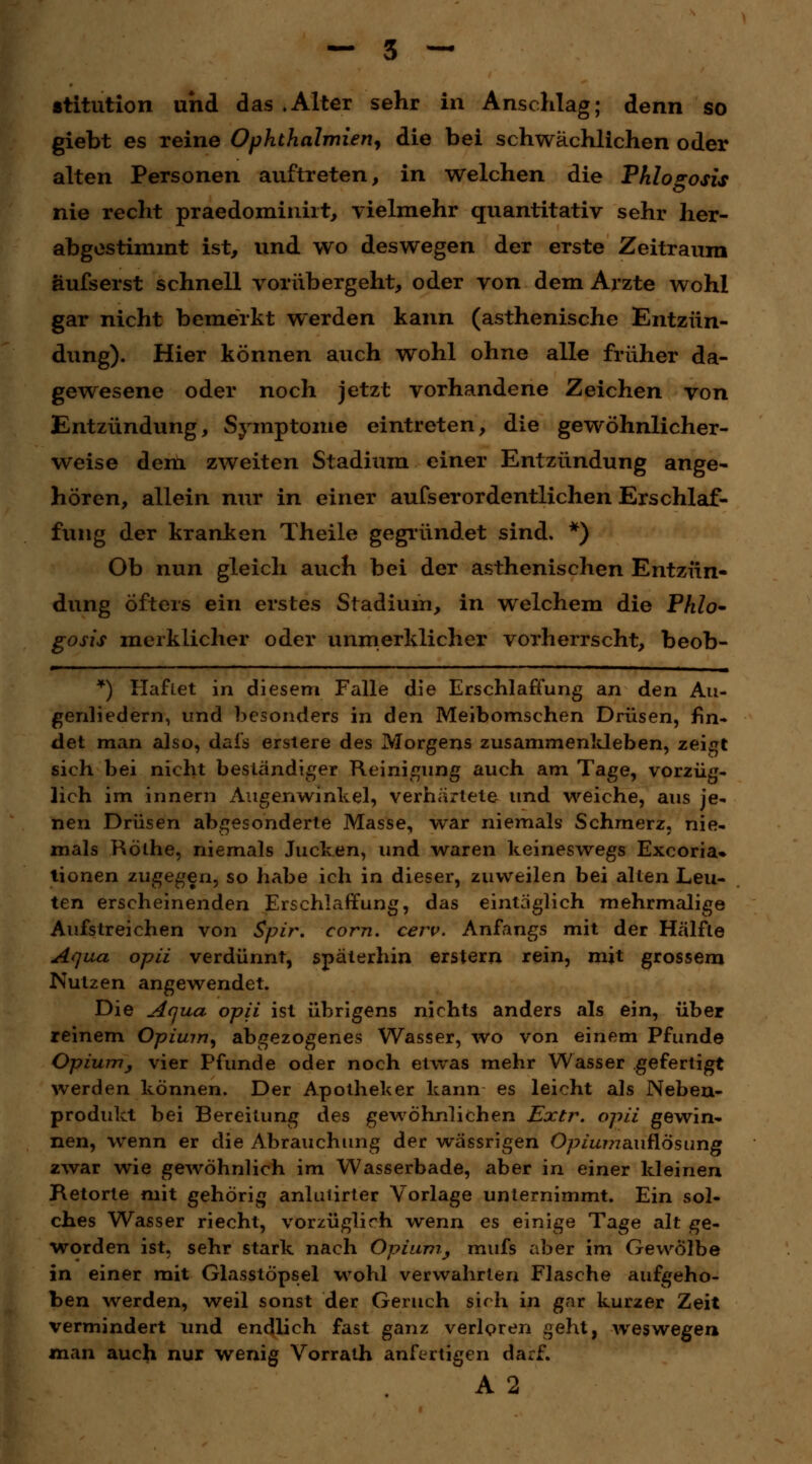 stitution und das .Alter sehr in Anschlag; denn so giebt es reine Ophthalmien, die bei schwächlichen oder alten Personen auftreten, in welchen die Pklogosis nie recht praedomiiüit, vielmehr quantitativ sehr her- abgestimmt ist, und wo deswegen der erste Zeitraum äufserst schnell vorübergeht, oder von dem Arzte wohl gar nicht bemerkt werden kann (asthenische Entzün- dung). Hier können auch wohl ohne alle früher da- gewesene oder noch jetzt vorhandene Zeichen von Entzündung, Symptome eintreten, die gewöhnlicher- weise dem zweiten Stadium einer Entzündung ange- hören, allein nur in einer aufs er ordentlichen Erschlaf- fung der kranken Theile gegründet sind. *) Ob nun gleich auch bei der asthenischen Entzün- dung Öfters ein erstes Stadium, in welchem die Phlo- gosis merklicher oder unmerklicher vorherrscht, beob- *) Haftet in diesem Falle die Erschlaffung an den Au- genliedern, und besonders in den Meibomschen Drüsen, fin- det man also, dai's ersiere des Morgens zusammenkleben, zeigt sieh bei nicht beständiger Reinigung auch am Tage, vorzüg- lich im innern Augenwinkel, verhärtete und weiche, aus je- nen Drüsen abgesonderte Masse, war niemals Schmerz, nie- mals Röthe, niemals Jucken, und waren keineswegs Excoria» tionen zugegen, so habe ich in dieser, zuweilen bei alten Leu- ten erscheinenden Erschlaffung, das eintäglich mehrmalige Aufstreichen von Spir. com. cerv. Anfangs mit der Hälfte Aqua opii verdünnt, späterhin erstem rein, mit grossem Nutzen angewendet. Die Aqua opii ist übrigens nichts anders als ein, über reinem Opium, abgezogenes Wasser, wo von einem Pfunde Opium, vier Pfunde oder noch etwas mehr Wasser gefertigt werden können. Der Apotheker kann es leicht als Neben- produkt bei Bereitung des gewöhnlichen Extr. opii gewin- nen, wenn er die Abrauchung der wässrigen Opium eniüösang zwar wie gewöhnlich im Wasserbade, aber in einer kleinen Retorte mit gehörig anlutirter Vorlage unternimmt. Ein sol- ches Wasser riecht, vorzüglich wenn es einige Tage alt ge- worden ist, sehr stark nach Opium, mufs aber im Gewölbe in einer mit Glasstöpsel wohl verwahrten Flasche aufgeho- ben werden, weil sonst der Geruch sich in gar kurzer Zeit vermindert und endlich fast ganz verloren geht, weswegen man auch nur wenig Vorrath anfertigen darf. A 2