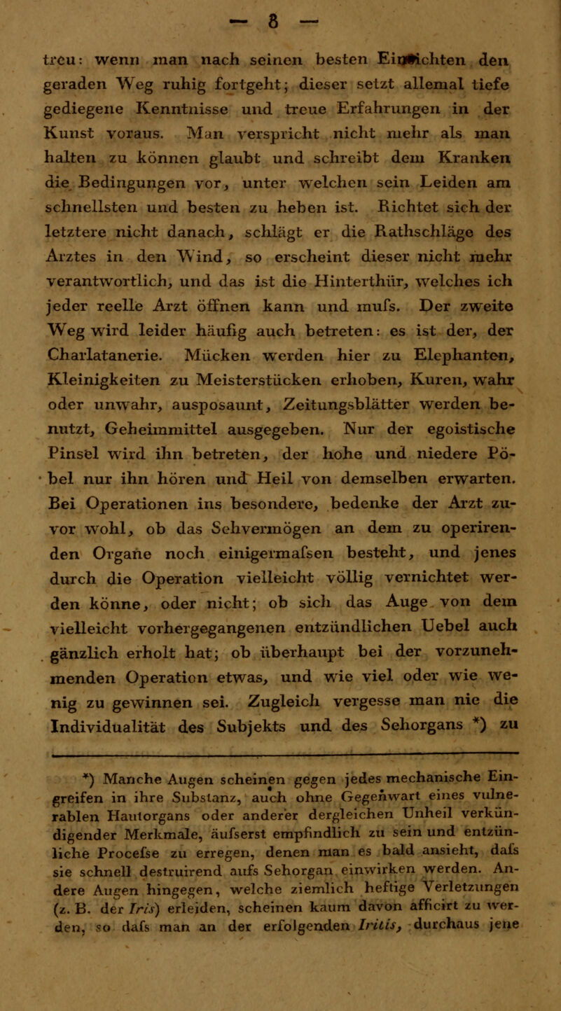 treu: wenn man nach seinen besten Einrichten den geraden Weg ruhig fortgeht; dieser setzt allemal tiefe gediegene Kenntnisse und treue Erfahrungen in der Kunst voraus. Man verspricht nicht mehr als man halten zu können glaubt und schreibt dem Kranken die Bedingungen vor, unter welchen sein Leiden am schnellsten und besten zu heben ist. Richtet sich der letztere nicht danach, schlägt er die Rathschläge des Arztes in den Wind, so erscheint dieser nicht mehr verantwortlich, und das ist die Hinterthür, welches ich jeder reelle Arzt öffnen kann und rnufs. Der zweite Weg wird leider häußg auch betreten: es ist der, der Charlatanerie. Mücken werden hier zu Elephanten, Kleinigkeiten zu Meisterstücken erhoben, Kuren, wahr oder unwahr, ausposaunt, Zeitungsblätter werden be- nutzt, Geheimmittel ausgegeben. Nur der egoistische Pinsel wird ihn betreten, der hohe und niedere Pö- bel nur ihn hören und Heil von demselben erwarten. Bei Operationen ins besondere, bedenke der Arzt zu- vor wohl, ob das Sehvermögen an dem zu operiren- den Organe noch einigermafsen besteht, und jenes durch die Operation vielleicht völlig vernichtet wer- den könne, oder nicht; ob sich das Auge von dem vielleicht vorhergegangenen entzündlichen Uebel auch gänzlich erholt hat; ob überhaupt bei der vorzuneh- menden Operation etwas, und wie viel oder wie we- nig zu gewinnen sei. Zugleich vergesse man nie die Individualität des Subjekts und des Sehorgans *) zu *) Manche Augen scheinen gegen jedes mechanische Ein- greifen in ihre Substanz, auch ohne Gegenwart eines vulne- rablen Hautorgans oder anderer dergleichen Unheil verkün- digender Merkmale, äufserst empfindlich zu sein und entzün- liche Procefse zu erregen, denen man es bald ansieht, dafs sie schnell destruirend aufs Sehorgan einwirken werden. An- dere Augen hingegen, welche ziemlich heftige Verletzungen (z. B. der Iris) erleiden, scheinen kaum davon afheirt zu wer- den, so dafs man an der erfolgenden Iritis, durchaus jene