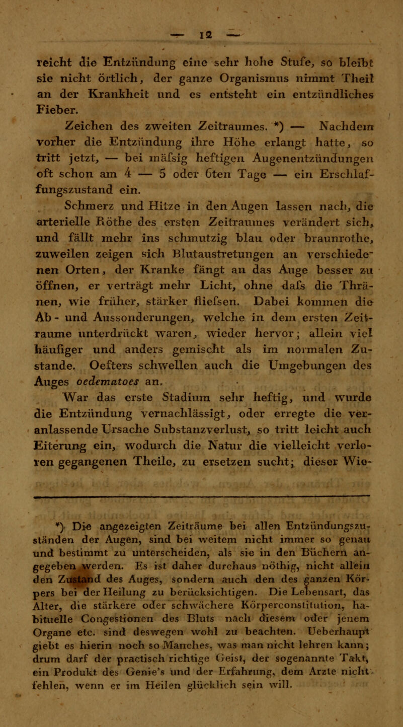 reicht die Entzündung eine sehr hohe Stufe, so bleibt sie nicht örtlich, der ganze Organismus nimmt Theil an der Krankheit und es entsteht ein entzündliches Fieber. Zeichen des zweiten Zeitraumes. *) — Nachdem vorher die Entzündung ihre Höhe erlangt hatte, so tritt jetzt, — bei mäfsig heftigen Augenentzündungen oft schon am 4 — 5 oder 6ten Tage — ein Erschlaf- fungszustand ein. Schmerz und Hitze in den Augen lassen nach, die arterielle Röthe des ersten Zeitraumes verändert sich, und fällt mehr ins schmutzig blau oder braunrothe, zuweilen zeigen sich Blutaustretungen an verschiede nen Orten, der Kranke fängt an das Auge besser zu öffnen, er verträgt mehr Licht, ohne dafs die Thrä- nen} wie früher, stärker fliefsen. Dabei kommen die Ab - und Aussonderungen, welche in dem ersten Zeit- räume unterdrückt waren, wieder hervor; allein viel häufiger und anders gemischt als im normalen Zu- stande. Oefters schwellen auch die Umgebungen des Auges oedematoes an, War das erste Stadium sehr heftig, und wurde die Entzündung vernachlässigt, oder erregte die ver- anlassende Ursache Substanzverlust, so tritt leicht auch Eiterung ein, wodurch die Natur die vielleicht verlo- ren gegangenen Theile, zu ersetzen sucht; dieser Wie- *} Die angezeigten Zeiträume bei allen Entzündung?zu- ständen der Augen, sind bei weitem nicht immer so genau und bestimmt zu unterscheiden, als sie in den Büchern an- gegeben .werden. Es ist daher durchaus nöthig, nicht allein den Zustand des Auges, sondern auch den des ganzen Kör- pers bei der Heilung zu berücksichtigen. Die Lebensart, das Alter, die stärkere oder schwächere Körperconstitution, ha- bituelle Congestionen des Bluts nach diesem oder jenem Organe etc. sind deswegen wohl zu beachten. Ueberhaupt giebt es hierin noch so Manches. Avas man nicht lehren kann; drum darf der practisch richtige Geist, der sogenannte Takt, ein Produkt des Genie's und der Erfahrung, dem Arzte nicht fehlen, wenn er im Heilen glücklich sein will.