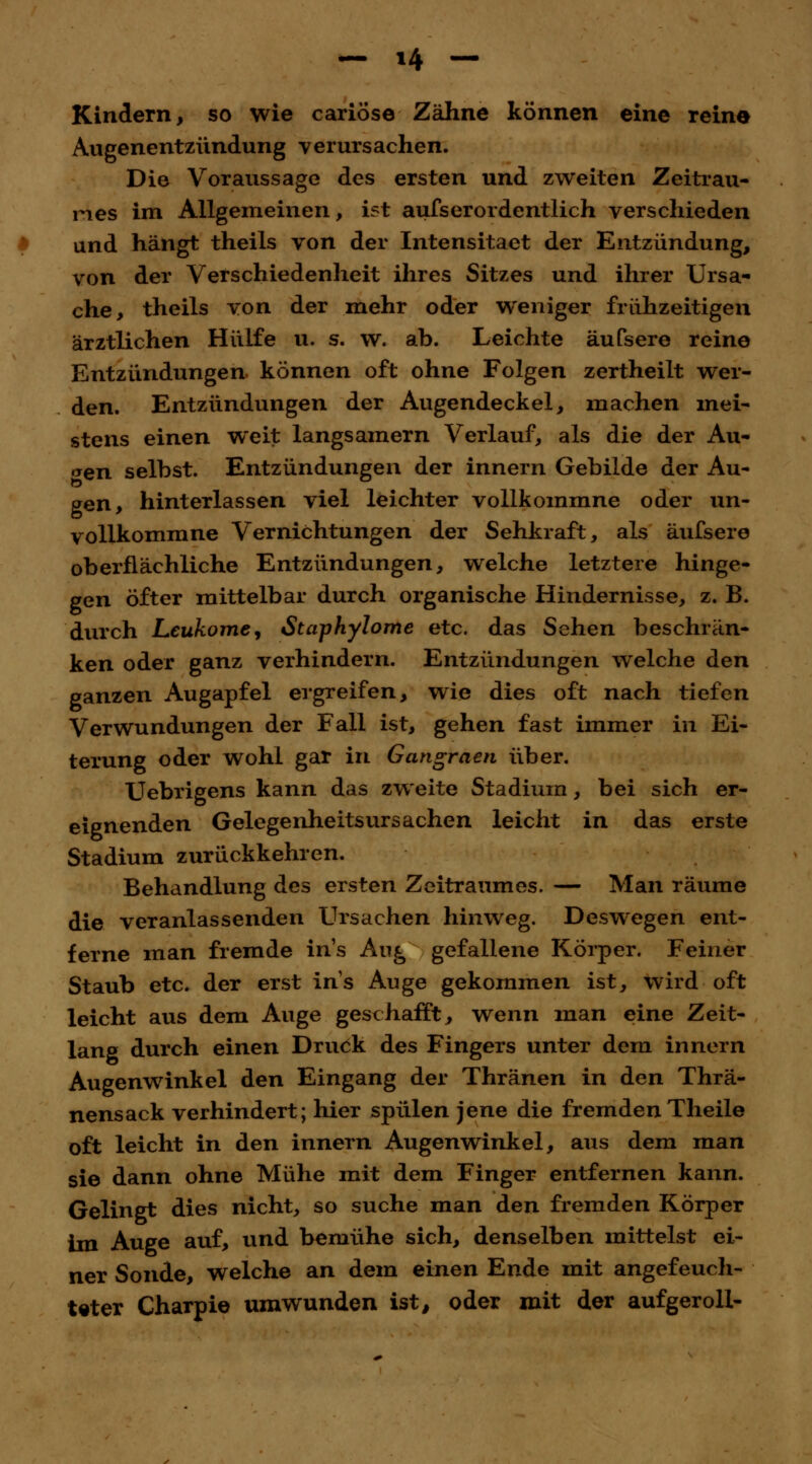 n Kindern, so wie cariöse Zähne können eine reine Augenentzündung verursachen. Die Voraussage des ersten und zweiten Zeitrau- mes im Allgemeinen, ist ausserordentlich verschieden und hängt theils von der Intensitaet der Entzündung, von der Verschiedenheit ihres Sitzes und ihrer Ursa- che, theils von der mehr oder weniger frühzeitigen ärztlichen Hülfe u. s. w. ab. Leichte äufsere reine Entzündungen können oft ohne Folgen zertheilt wer- den. Entzündungen der Augendeckel, machen mei- stens einen weit langsamem Verlauf, als die der Ali- cen selbst. Entzündungen der innern Gebilde der Au- gen, hinterlassen viel leichter vollkommne oder un- vollkommne Vernichtungen der Sehkraft, als äufsere oberflächliche Entzündungen, welche letztere hinge- gen öfter mittelbar durch organische Hindernisse, z. B. durch Leukomey Staphylome etc. das Sehen beschrän- ken oder ganz verhindern. Entzündungen welche den ganzen Augapfel ergreifen, wie dies oft nach tiefen Verwundungen der Fall ist, gehen fast immer in Ei- terung oder wohl gar in Gangraen über. Uebrigens kann das zweite Stadium, bei sich er- eignenden GelegenheitsUrsachen leicht in das erste Stadium zurückkehren. Behandlung des ersten Zeitraumes. — Man räume die veranlassenden Ursachen hinweg. Deswegen ent- ferne man fremde ins Aii£ gefallene Körper. Feiner Staub etc. der erst ins Auge gekommen ist, wird oft leicht aus dem Auge geschafft, wenn man eine Zeit- lang durch einen Druök des Fingers unter dem innern Augenwinkel den Eingang der Thränen in den Thrä- nensack verhindert; hier spülen jene die fremden Theile oft leicht in den innern Augenwinkel, aus dem man sie dann ohne Mühe mit dem Finger entfernen kann. Gelingt dies nicht, so suche man den fremden Körper im Auge auf, und bemühe sich, denselben mittelst ei- ner Sonde, welche an dem einen Ende mit angefeuch- teter Charpie umwunden ist, oder mit der aufgeroll-