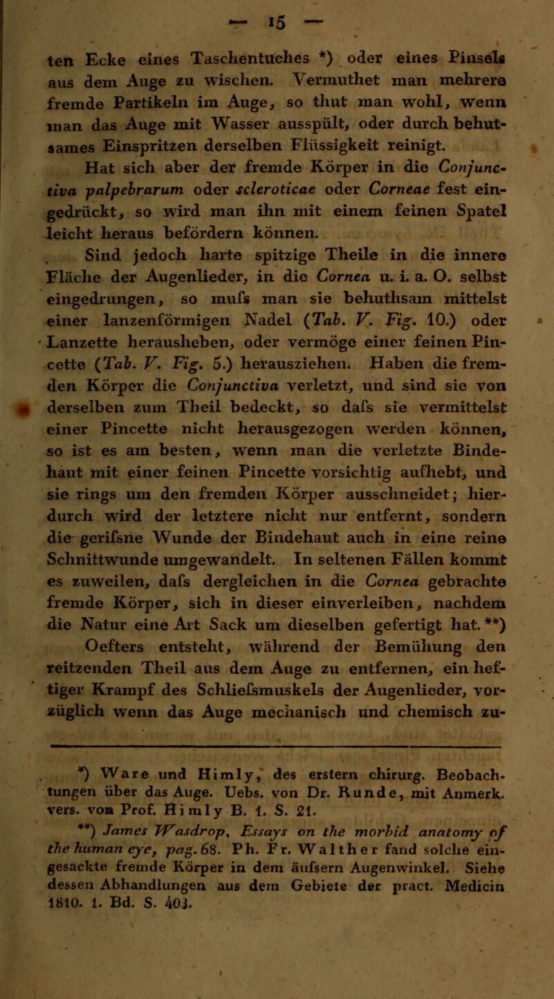 ten Ecke eines Taschentuches *) oder eines Pinsels aus dem Auge zu wischen. Vermuthet man mehrere fremde Partikeln im Auge, so thut man wohl, wenn man das Auge mit Wasser ausspült, oder durch behut- sames Einspritzen derselben Flüssigkeit reinigt. Hat sich aber der fremde Körper in die Conjunc* tiva -palpebrarum oder scleroticae oder Corneae fest ein- gedrückt, so wird man ihn mit einem feinen Spatel leicht heraus befördern können. Sind jedoch harte spitzige Theile in die innere Fläche der Augenlieder, in die Cornea u. i. a. O. selbst eingedrungen, so mufs man sie behuthsam mittelst einer lanzenförmigen Nadel (Tab. V. Fig. 10.) oder Lanzette herausheben, oder vermöge einer feinen Pin- cette (Tab. V. Fig. 5.) herausziehen. Haben die frem- den Körper die Conjunctiva verletzt, und sind sie von derselben zum Theil bedeckt, so dafs sie vermittelst einer Pincette nicht herausgezogen werden können, so ist es am besten, wenn man die verletzte Binde- haut mit einer feinen Pincette vorsichtig aufhebt, und sie rings um den fremden Körper ausschneidet; hier- durch wird der letztere nicht nur entfernt, sondern die gerifsne Wunde der Bindehaut auch in eine reine Schnittwunde umgewandelt. In seltenen Fällen kommt es zuweilen, dafs dergleichen in die Cornea gebrachte fremde Körper, sich in dieser einverleiben, nachdem die Natur eine Art Sack um dieselben gefertigt hat. **) Oefters entsteht, während der Bemühung den reitzenden Theil aus dem Auge zu entfernen, ein hef- tiger Krampf des Schliefsmuskels der Augenlieder, vor- züglich wenn das Auge mechanisch und chemisch zu- *) Ware und Himly, des erstem chirurg. Beobach- tungen über das Auge. Uebs. von Dr. Runde, mit Anmerk. vers. von Prof. Himly B. 1. S. 21. **) James JVasdrop^ Essays on the morbid anatomy of the human eye, pag.6S. Ph. Fr. Walther fand solche ein- gesackte fremde Körper in dem äufsern Augenwinkel. Siehe dessen Abhandlungen aus dem Gebiete der pract. Medicin 1810. 1. Bd. S. 40i.