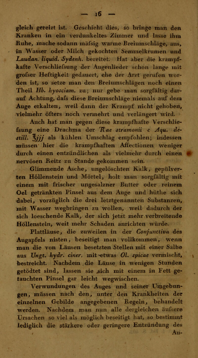 gleich gereizt ist. Geschieht dies, so bringe man den Kranken in ein verdunkeltes Zimmer und lasse ihm Ruhe, mache sodann mäfsig warme Breiumschläge, aus, in Wasser oder Milch gekochten Semmelkrumen und Laudan. liquid. Sydenh. bereitet. Hat aber die krampf- kafte Verschliefsung der Augenlieder schon lange mit grofser Heftigkeit gedauert, ehe der Arzt gerufen wor- den ist, so setze man den Breiumschlägen noch einen Theil Hb. hyosciam. zu; nur gebe man sorgfältig dar- auf Achtung, dafs diese Breiumschläge niemals auf dem Auge erkalten, weil dann der Krampf nicht gehoben, vielmehr öfters noch vermehrt und verlängert wird. Auch hat man gegen diese krampfhafte Verschlie- fsung eine Drachma der 1{ae stramonii c Aqu. de» still. %jjj als kühlen Umschlag empfohlen; indessen müssen hier die krampfhaften Affectionen weniger durch einen entzündlichen als vielmehr durch einen nervösen Reitz zu Stande gekommen sein. Glimmende Asche, ungelöschten Kalk, gepulver- ten Höllenstein und Mörtel, holt man sorgfältig mit einem mit frischer ungesalzner Butter oder reinem Oel getränkten Pinsel aus dem Auge und hüthe sich dabei, vorzüglich die drei letztgenannten Substanzen, mit Wasser wegbringen zu wollen, weil dadurch der sich loeschende Kalk, der sich jetzt mehr verbreitende Höllenstein, weit mehr Schaden anrichten würde. Plattläuse, die zuweilen in der Conjunctiva des Augapfels nisten, beseitigt man vollkommen, wenn man die von Läusen besetzten Stellen mit einer Salbe aus Ungt. hydr. einer, mit^-etwas Ol. spicae vermischt, bestreicht. Nachdem die Läuse in wenigen Stunden getödtet sind, lassen sie sich mit einem in Fett ge- tauchten Pinsel gar leicht wegwischen. Verwundungen des Auges und seiner LTmgebun- gen, müssen nach den, unter den Krankheiten der einzelnen Gebilde angegebenen Regeln, behandelt werden. Nachdem man nun alle dergleichen äufsere Ursachen so viel als möglich beseitigt hat, so bestimmt lediglich die stärkere oder geringere Entzündung des Au-
