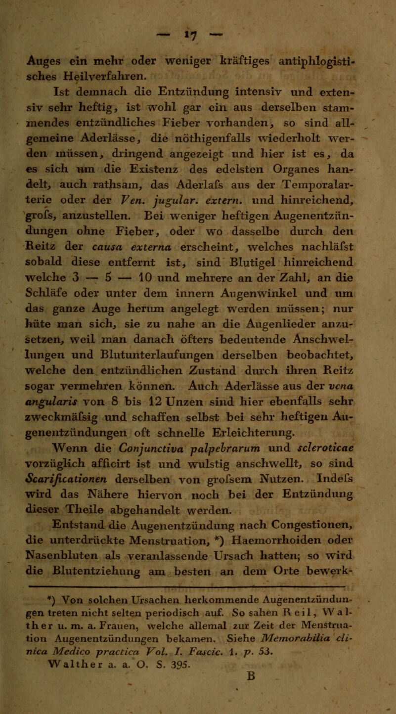 Auges ein mehr oder weniger kräftiges antiphlogisti- sches Heilverfahren. Ist demnach die Entzündung intensiv und erten- siv sehr heftig, ist wohl gar ein aus derselben stam- mendes entzündliches Fieber vorhanden, so sind all- gemeine Aderlässe, die nöthigenfalls wiederholt wer- den müssen, dringend angezeigt und hier ist es, da es sich um die Existenz des edelsten Organes han- delt, auch rathsam, das Aderlafs aus der Temporalar- terie oder der Ven. jugular. extern, und hinreichend, grofs, anzustellen. Bei weniger heftigen Augenentzün- dungen ohne Fieber, oder wo dasselbe durch den Reitz der causa externa erscheint, welches nachläfst sobald diese entfernt ist, sind Blutigel hinreichend welche 3 — 5 — 10 und mehrere an der Zahl, an die Schläfe oder unter dem innern Augenwinkel und um das ganze Auge herum angelegt werden müssen; nur hüte man sich, sie zu nahe an die Augenlieder anzu- setzen, weil man danach öfters bedeutende Anschwel- lungen und Blutunterlaufungen derselben beobachtet, welche den entzündlichen Zustand durch ihren Reitz sogar vermehren können. Auch Aderlässe aus der vcna angularis von 8 bis 12 Unzen sind hier ebenfalls sehr zweckmäfsig und schaffen selbst bei sehr heftigen Au- genentzündungen oft schnelle Erleichterung. Wenn die Conjunctiva palpebrarum und scleroticae vorzüglich afficirt ist und wulstig anschwellt, so sind Scarißcationen derselben von grofsem Nutzen. Indefs wird das Nähere hiervon noch bei der Entzündung dieser Theile abgehandelt werden. Entstand die Augenentzündung nach Congestionen, die unterdrückte Menstruation, *) Haemorrhoiden oder Nasenbluten als veranlassende Ursach hatten; so wird die Blutentziehung am besten an dem Orte bewerk- *) Von solchen Ursachen herkommende Augenentzündun- gen treten nicht selten periodisch auf. So sahen R e il, Wal- ther u. m. a. Frauen, welche allemal zur Zeit der Menstrua- tion Augenentzündungen bekamen. Siehe Memorabilia clL~ nica Medico practica, Vol. I. Fascic. 1. p. 55. Walther a. a. O. S. 395. B