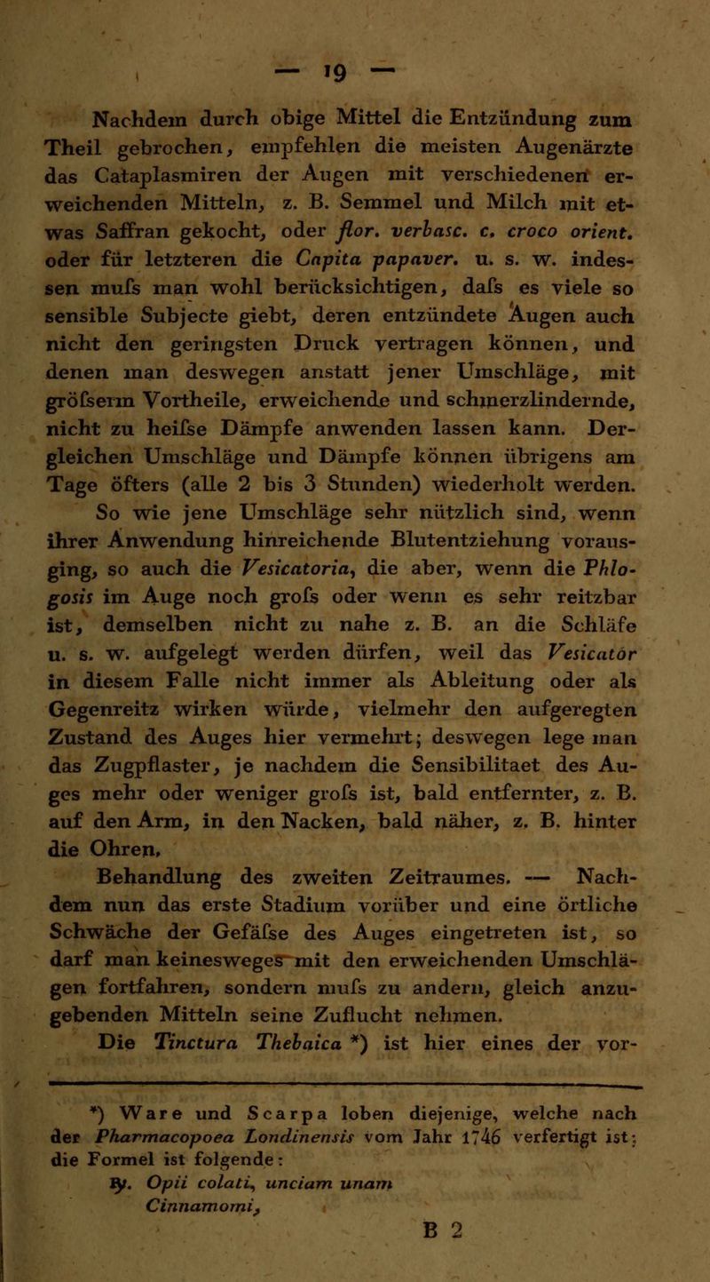 Nachdem durch obige Mittel die Entzündung zum Theil gebrochen, empfehlen die meisten Augenärzte das Cataplasmiren der Augen mit verschiedenen er- weichenden Mitteln, z. B. Semmel und Milch mit et- was Saffran gekocht, oder flor. verläse, c, croco Orient. oder für letzteren die Capita papaver. u. s. w. indes- sen mufs man wohl berücksichtigen, dafs es viele so sensible Subjecte giebt, deren entzündete Augen auch nicht den geringsten Druck vertragen können, und denen man deswegen anstatt jener Umschläge, mit gröfserm Vortheile, erweichende und schmerzlindernde, nicht zu heifse Dämpfe anwenden lassen kann. Der- gleichen Umschläge und Dämpfe können übrigens am Tage öfters (alle 2 bis 3 Stunden) wiederholt werden. So wie jene Umschläge sehr nützlich sind, wenn ihrer Anwendung hinreichende Blutentziehung voraus- ging, so auch die Vesicatoria, die aber, wenn die Phlo- gosis im Auge noch grofs oder wenn es sehr reitzbar ist, demselben nicht zu nahe z. B. an die Schläfe u. s. w. aufgelegt werden dürfen, weil das Vesicator in diesem Falle nicht immer als Ableitung oder als Gegenreitz wirken würde, vielmehr den aufgeregten Zustand des Auges hier vermehrt; deswegen lege man das Zugpflaster, je nachdem die Sensibilitaet des Au- ges mehr oder weniger grofs ist, bald entfernter, z. B. auf den Arm, in den Nacken, bald näher, z. B. hinter die Ohren, Behandlung des zweiten Zeitraumes. — Nach- dem nun das erste Stadium vorüber und eine örtliche Schwäche der Gefäfse des Auges eingetreten ist, so darf man keinesweges mit den erweichenden Umschlä- gen fortfahren, sondern mufs zu andern, gleich anzu- gebenden Mitteln seine Zuflucht nehmen. Die Tinctura Thebaica *) ist hier eines der vor- *) Ware und Scarpa loben diejenige, welche nach der Pharmacopoea Londinensis vom Jahr 1746 verfertigt ist« die Formel ist folgende: JJf. Opii colati, unciam unam Cinnamomi, B 2