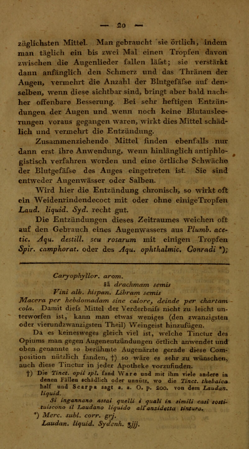 züglichsten Mittel. Man gebraucht sie örtlich, indem man täglich ein bis zwei Mal einen Tropfen davon zwischen die Augenlieder fallen läfst; sie verstärkt dann anfänglich den Schmerz und das Thränen der Augen, vermehrt die Anzahl der Blutgefäfse auf den- selben, wenn diese sichtbar sind, bringt aber bald nach- her offenbare Besserung. Bei sehr heftigen Entzün- dungen der Augen und wenn noch keine Blutauslee- rungen voraus gegangen waren, wirkt dies Mittel schäd- lich und vermehrt die Entzündung. Zusammenziehende Mittel finden ebenfalls nur dann erst ihre Anwendung, wenn hinlänglich antiphlo- gistisch verfahren worden und eine örtliche Schwäche der Blutgefäfse des Auges eingetreten ist. Sie sind entweder Augenwässer oder Salben. Wird hier die Entzündung chronisch, so wirkt oft ein Weidenrindendecoct mit oder ohne einigeTropfen Laud. liquid. Syd. recht gut. Die Entzündungen dieses Zeitraumes weichen oft auf den Gebrauch eines Augenwassers aus Plumb. ace- tic. Aqu. destill, seu rosarum mit einigen Tropfen Spir. camphorat. oder des Aqu. Ophthalmie. Conradi *); Caryophyllor. arom. ää drachmam semis Vini alb. hispan. Libram semis Dßacera per hebdomadam sine calore, deinde per chartam cola. Damit diefs Mittel der Verderbnifs nicht zu leicht un- terworfen ist, kann man etwas weniges (den zwanzigsten oder vierundzwanzigsten Theil) Weingeist hinzufugen. Da es keinesweges gleich viel ist, welche Tinctur des Opiums man gegen Augenentzündungen örtlich anwendet und oben genannte so berühmte Augenärzte gerade diese Com- position nützlich fanden, f) so wäre es sehr zu wünschen, auch diese Tinctur in jeder Apotheke vorzufinden. ■f) Die Tinct. opii spl. fand Ware und mit ihm viele andere in denen Fällen schädlich oder unnütz, wo die Tinct. thebaica half und Scarpa sagt a. a. O* p. £00. von dem Laudan. liquid. Si ingannano assai quelli i quali in simili casi sosti- tuiscono il Laudano liquido all''anzidetta tintura. *) Merc. subl. corr. grj. Laudan. liquid. Sydenh. $jjj.