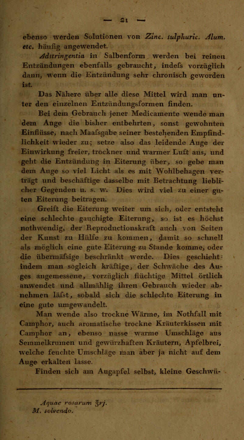 — <2l *— ebenso werden Solutionen von Zinc. sulphuric. Murrt, etc. häufig angewendet. Adstringentia in Salbenform werden bei reinen Entzündungen ebenfalls gebraucht , indefs vorzüglich dann, wenn die Entzündung sehr chronisch geworden ist. Das Nähere über alle diese Mittel wird man un- ter den einzelnen Entzündungsformen finden. Bei dem Gebrauch jener Medicamente wende man dem Auge die bisher entbehrten, sonst gewohnten Einflüsse, nach Maafsgabe seiner bestehenden Empfind- lichkeit wieder zu; setze also das leidende Auge der Einwirkung freier, trockner und warmer Luft aus, und geht die Entzündung in Eiterung über, so gebe man dem Auge so viel Licht als es mit Wohlbehagen ver- trägt und beschäftige dasselbe mit Betrachtung liebli- cher Gegenden u. s. W; Dies wird viel zu einer gu- ten Eiterung beitragen. Greift die Eiterung weiter um sich, oder entsteht eine schlechte gauchigte Eiterung, so ist es höchst nothwendig, der Reproductionskraft auch von Seiten der Kunst zu Hülfe zu kommen, damit so schnell als möglich eine gute Eiterung zu Stande komme, oder die übermäfsige beschränkt werde. Dies geschieht-' indem man sogleich kräftige, der Schwäche des Au- ges angemessene, vorzüglich flüchtige Mittel örtlich anwendet und allmählig ihren Gebrauch wieder ab- nehmen läfst, sobald sich die schlechte Eiterung in eine gute umgewandelt. Man wende also trockne Wärme, im Nothfall mit Camphor, auch aromatische trockne Kräuterkissen mit Camphor an, ebenso nasse warme Umschläge aus Semmelkrumen und gewürzhaften Kräutern, Apfelbrei, welche feuchte Llmschläge man aber ja nicht auf dem Auge erkalten lasse. Finden sich am Augapfel selbst, kleine Geschwü- Aquae rosarum %vj. M. solvendo.