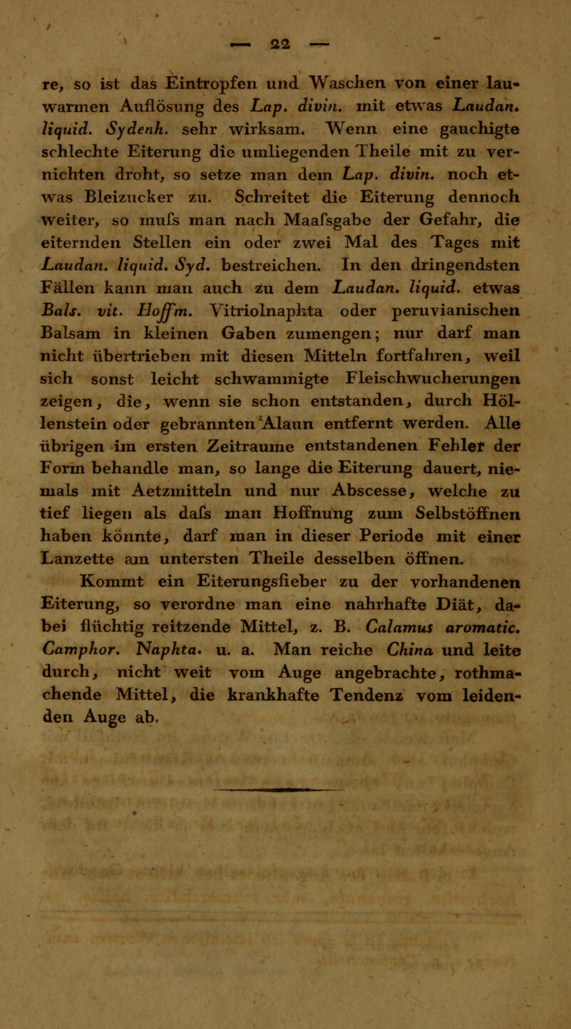 re, so ist das Eintropfen und Waschen von einer lau* warmen Auflösung des Lap. divin. mit etwas Laudan* liquid. Sydenh. sehr wirksam. Wenn eine gauchigte schlechte Eiterung die umliegenden Theile mit zu ver- nichten droht, so setze man dem Lap. divin. noch et- was Bleizucker zu. Schreitet die Eiterung dennoch Weiter, so mufs man nach Maafsgabe der Gefahr, die eiternden Stellen ein oder zwei Mal des Tages mit Laudan. liquid. Syd. bestreichen. In den dringendsten Fällen kann man auch zu dem Laudan. liquid, etwas Bals. vit. Hoffm. Vitriolnaphta oder peruvianischen Balsam in kleinen Gaben zumengen; nur darf man nicht übertrieben mit diesen Mitteln fortfahren, weil sich sonst leicht schwammigte Fleischwucherungen zeigen, die, wenn sie schon entstanden, durch Höl- lenstein oder gebrannten Alaun entfernt werden. Alle übrigen im ersten Zeiträume entstandenen Fehler der Form behandle man, so lange die Eiterung dauert, nie- mals mit Aetzmitteln und nur Abscesse, welche zu tief liegen als dafs man Hoffnung zum Selbstöffnen haben könnte, darf man in dieser Periode mit einer Lanzette am untersten Theile desselben öffnen. Kommt ein Eiterungsfieber zu der vorhandenen Eiterung, so verordne man eine nahrhafte Diät, da* bei flüchtig reitzende Mittel, z. B. Calamus aromatic. Camphor. Naphta» u. a. Man reiche China und leite durch, nicht weit vom Auge angebrachte, rothma- chende Mittel, die krankhafte Tendenz vom leiden- den Auge ab.