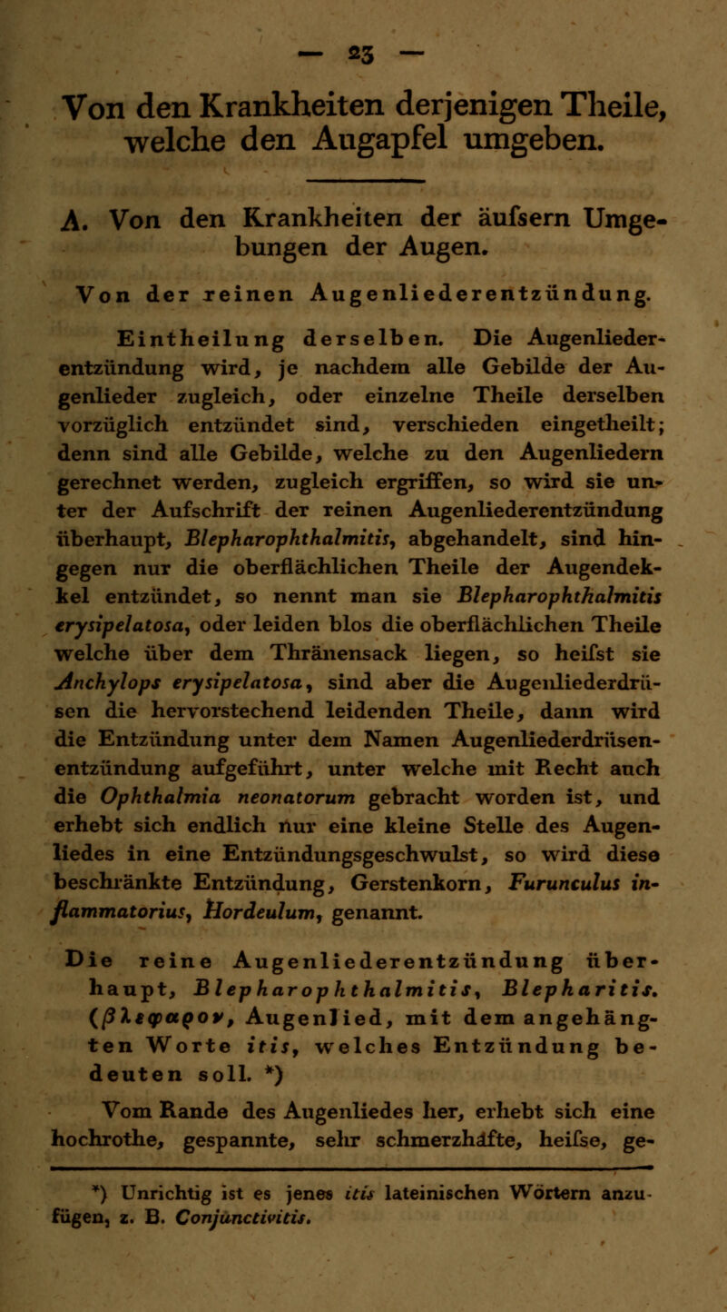 Von den Krankheiten derjenigen Theile, welche den Augapfel umgeben. A. Von den Krankheiten der äufsern Umge- bungen der Augen. Von der reinen Augenliederentziindung. Eintheilung derselben. Die Augenlieder- entziindung wird, je nachdem alle Gebilde der Au- genlieder zugleich, oder einzelne Theile derselben vorzüglich entzündet sind, verschieden eingetheilt; denn sind alle Gebilde, welche zu den Augenliedern gerechnet werden, zugleich ergriffen, so wird sie un« ter der Aufschrift der reinen Augenliederentzündung überhaupt, BlepharOphthalmitis, abgehandelt, sind hin- gegen nur die oberflächlichen Theile der Augendek- kel entzündet, so nennt man sie Blephar Ophthalmitis erysipelatosa, oder leiden blos die oberflächlichen Theile welche über dem Thränensack liegen, so heifst sie Anchylops erysipelatosa, sind aber die Augenliederdrü- sen die hervorstechend leidenden Theile, dann wird die Entzündung unter dem Namen Augenliederdrüsen- entzündung aufgeführt, unter welche mit Recht auch die Ophthalmia neonatorum gebracht worden ist, und erhebt sich endlich nur eine kleine Stelle des Augen- liedes in eine Entzündungsgeschwulst, so wird diese beschränkte Entzündung, Gerstenkorn, Furunculus in» flammatorius, tiordeulum, genannt. Die reine Augenliederentzündung über- haupt, Blephar Ophthalmitis, Blepharitis, (ßlsqpaoov, Augenlied, mit dem angehäng- ten Worte ititf welches Entzündung be- deuten soll. *) Vom Rande des Augenliedes her, erhebt sich eine hochrothe, gespannte, sehr schmerzhafte, heifse, ge- *) Unrichtig ist es jenes itü lateinischen Wörtern anzu fügen, z. B. Conjunctivitis.