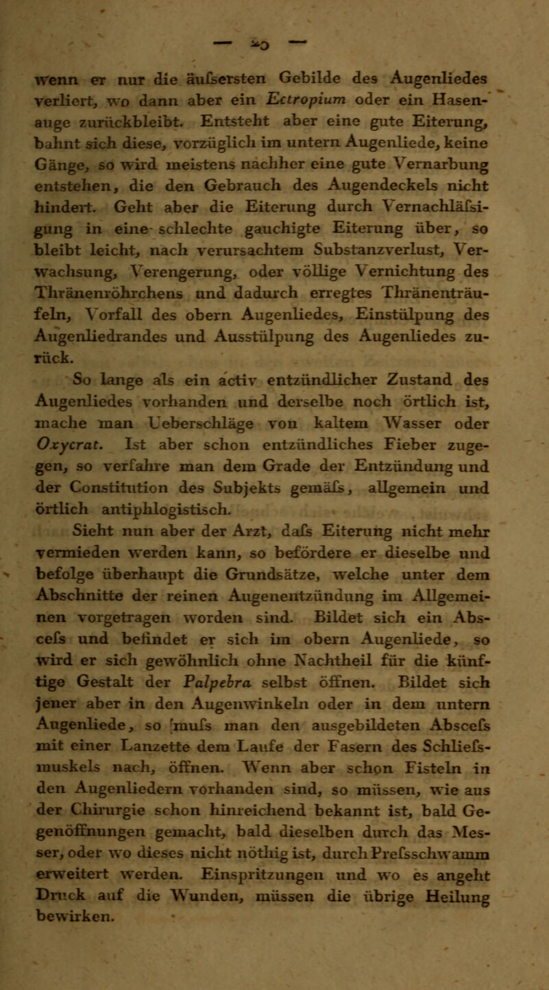 — *0 — wenn er nur die äufsersten Gebilde des Augenliedes verliert, wo dann aber ein Ectropium oder ein Hasen- auge zurückbleibt. Entsteht aber eine gute Eiterung, bahnt sich diese, vorzüglich im untern Augenliede, keine Gänge, so wird meistens nachher eine gute Vernarbung entstehen, die den Gebrauch des Augendeckels nicht hindert. Geht aber die Eiterung durch Vernachläfsi- gung in eine schlechte gauchigte Eiterung über, so bleibt leicht, nach verursachtem Substanzverlust, Ver- wachsung, Verengerung, oder völlige Vernichtung des Thränenröhrchens und dadurch erregtes Thränenträu- feln, Vorfall des obern Augenliedes, Einstülpung des Augenliedrandes und Ausstülpung des Augenliedes zu- rück. So lange als ein activ entzündlicher Zustand des Augenliedes vorhanden und derselbe noch örtlich ist, mache man Ueberschläge von kaltem Wasser oder Oxycrat. Ist aber schon entzündliches Fieber zuge- gen, so verfahre man dem Grade der Entzündung und der Constitution des Subjekts gemäfs, allgemein und örtlich antiphlogistisch. Sieht nun aber der Arzt, dafs Eiterung nicht mehr vermieden werden kann, so befördere er dieselbe und befolge überhaupt die Grundsätze, welche unter dem Abschnitte der reinen Augenentzündung im Allgemei- nen vorgetragen worden sind. Bildet sich ein Abs- cefs und befindet er sich im obern Augenliede, so wird er sich gewöhnlich ohne Nachtheil für die künf- tige Gestalt der Palpebra selbst öffnen. Bildet sich jener aber in den Augenwinkeln oder in dem untern Augenliede, so mufs man den ausgebildeten Abscefs mit einer Lanzette dem Laufe der Fasern des Schliefs- muskels nach, öffnen. Wenn aber schon Fisteln in den Augenliedern vorhanden sind, so müssen, wie aus der Chirurgie schon hinreichend bekannt ist, bald Ge- genöffnungen gemacht, bald dieselben durch das Mes- ser, oder wo dieses nicht nötliig ist, durch Prefsschwairim erweitert werden. Einspritzungen und wo es angeht Druck auf die Wunden, müssen die übrige Heilung bewirken.