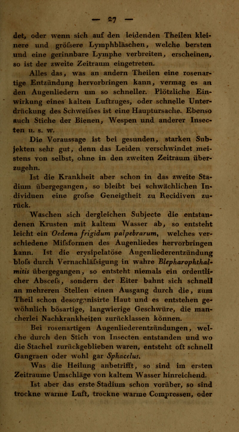 — ö7 — det, oder wenn sich auf den leidenden Theilen klei- nere und gröfsere Lymphbläschen, welche bersten und eine gerinnbare Lymphe verbreiten, erscheinen, so ist der zweite Zeitraum eingetreten. Alles das, was an andern Theilen eine rosenar- tige Entzündung hervorbringen kann, vermag es an den Augenliedern um so schneller. Plötzliche Ein- wirkung eines kalten Luftzuges, oder schnelle Unter- drückung des Schweifses ist eine Hauptursache. Ebenso auch Stiche der Bienen, Wespen und anderer Insec- ten u. s. w. Die Voraussage ist bei gesunden, starken Sub- jekten sehr gut, denn das Leiden verschwindet mei- stens von selbst, ohne in den zweiten Zeitraum über- zugehn. Ist die Krankheit aber schon in das zweite Sta- dium übergegangen, so bleibt bei schwächlichen In- dividuen eine grofse Geneigtheit zu Recidiven zu- rück. Waschen sich dergleichen Subjecte die entstan- denen Krusten mit kaltem Wasser ab, so entsteht leicht ein Oedema frigidum palpebrarum, welches ver- schiedene Mifsformen des Augenliedes hervorbringen kann. Ist die erysipelatöse Angenliederentzündung blofs durch Vernachläfsigung in wahre BlepharophthaU mitis übergegangen, so entsteht niemals ein ordentli- cher Abscefs, sondern der Eiter bahnt sich schnell an mehreren Stellen einen Ausgang durch die, zum Theil schon desorganisirte Haut und es entstehen ge- wöhnlich bösartige, langwierige Geschwüre, die man- cherlei Nachkrankheiten zurücklassen können. Bei rosenartigen Augenliederentzündungen, wel- che durch den Stich von Insecten entstanden und wo die Stachel zurückgeblieben waren, entsteht oft schnell Gangraen oder wohl gar Sphacelus. Was die Heilung anbetrifft, so sind im ersten Zeiträume Umschläge von kaltem Wasser hinreichend. Ist aber das erste Stadium schon vorüber, so sind trockne warme Luft, trockne warme Compressen, oder