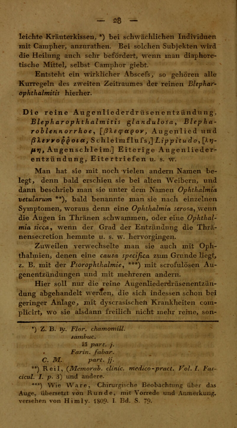 leichte Kräuterkissen, *) bei schwäclilichen Individuen mit Campher, anzurathen. Bei solchen Subjekten wird die Heilung auch sehr befördert, wenn man diaphore- tische Mittel, selbst Camphor giebt. Entsteht ein wirklicher Abscefs, so gehören alle KurTegeln des zweiten Zeitraumes der reinen Blephar- ophthalmitis hierher. Die reine Augenliederdrüsenentzündung, Blephar Ophthalmitis glandulosa, Blepha- rohlennorrhoe, [ßlsqpapov, Augcnlied und ßlevyopQoia, Schleimflufs,] Lippitudo, [**/- fifj, Augenschleim.] Eiterige Augenlieder- entzündung, Eitertriefen u. s. w. Man hat sie mit noch vielen andern Namen be- legt, denn bald erschien sie bei alten Weibern, und dann beschrieb man sie unter dem Namen Ophthalmia vetularum **), bald benannte man sie nach einzelnen Symptomen, woraus denn eine Ophthalmia serosa, wenn die Augen in Thränen schwammen, oder eine Ophthal- mia sicca, wenn der Grad der Entzündung die Thrä- nensecretion hemmte u. s. w. hervorgingen. Zuweilen verwechselte man sie auch mit Oph- thalmien, denen eine causa specißca zum Grunde liegt, z. B. mit der Psor Ophthalmie, ***) mit scrofulösen Au- genentzündungen und mit mehreren andern. Hier soll nur die reine Augenliederdrüsenentzün- dung abgehandelt w erden, die sich indessen schon bei geringer Anlage, mit dyscrasischen Krankheiten com- plicirt, wo sie alsdann freilich nicht mehr reine, son- ) Z. B. IV. Flor, chamomill. sambuc. äa part. j. Farin. fabar. C. M. part. ff. **) Reil, (Memorah. clinic. medico-pract. Vol. I. Fas- cicul. I. p. 3) und andere. ***) Wie Ware. Chirurgische Beobachtung über das Auge, übersetzt von Kunde, mit Vorrede und Anmerkung, versehen von Himly. 1809- I Bd. S. 7?.