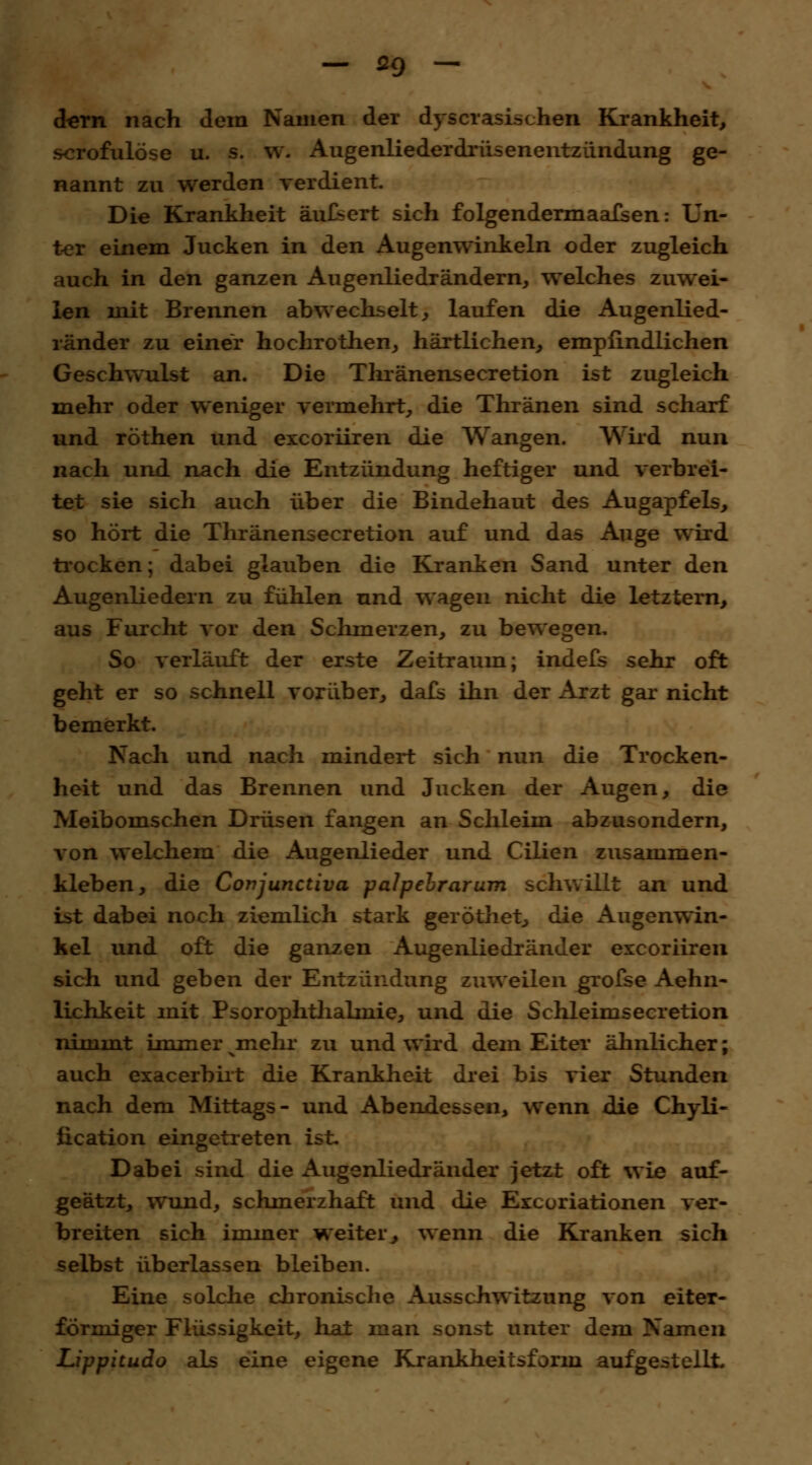 dem nach dem Namen der dyscrasischen Krankheit, scrofulöse u. s. w. Augenliederdrüsenentzündung ge- nannt zu werden verdient. Die Krankheit äußert sich folgendermaafsen: Un- ter einem Jucken in den Augenwinkeln oder zugleich auch in den ganzen Augenliedrändern, welches zuwei- len mit Brennen abwechselt, laufen die Augenlied- ränder zu einer hochrothen, härtlichen, empfindlichen Geschwulst an. Die Thränensecretion ist zugleich mehr oder weniger vermehrt, die Thränen sind scharf und röthen und excoriiren die Wangen. Wird nun nach und nach die Entzündung heftiger und verbrei- tet sie sich auch über die Bindehaut des Augapfels, so hört die Thränensecretion auf und das Auge wird trocken; dabei glauben die Kranken Sand unter den Augenliedern zu fühlen und wagen nicht die letztern, aus Furcht vor den Schmerzen, zu bewegen. So verläuft der erste Zeitraum; indefs sehr oft geht er so schnell vorüber, dafs ihn der Arzt gar nicht bemerkt. Nach und nach mindert sich nun die Trocken- heit und das Brennen und Jucken der Augen, die Meibomschen Drüsen fangen an Schleim abzusondern, von welchem die Augenlieder und Cilien zusammen- kleben, die Conjunctiva -palpebrarum schwillt an und ist dabei noch ziemlich stark geröthet, die Augenwin- kel und oft die ganzen Augenliedränder excoriiren sich und geben der Entzündung zuweilen grofse Aehn- lichkeit mit Psorophthalrnie, und die Schleimsecretion nimmt immervmehr zu und wird dem Eiter ähnlicher; auch exacerbirt die Krankheit drei bis vier Stunden nach dem Mittags- und Abendessen, wenn die Chyli- ücation eingetreten ist. Dabei sind die Augenliedränder jetzt oft wie auf- geätzt, wund, schmerzhaft und die Excoriationen ver- breiten sich immer weiter, wenn die Kranken sich selbst überlassen bleiben. Eine solche chronische Ausschwitzung von eiter- formiger Flüssigkeit, hat man sonst unter dem Namen Lippitudo als eine eigene Krankheitsform aufgestellt.