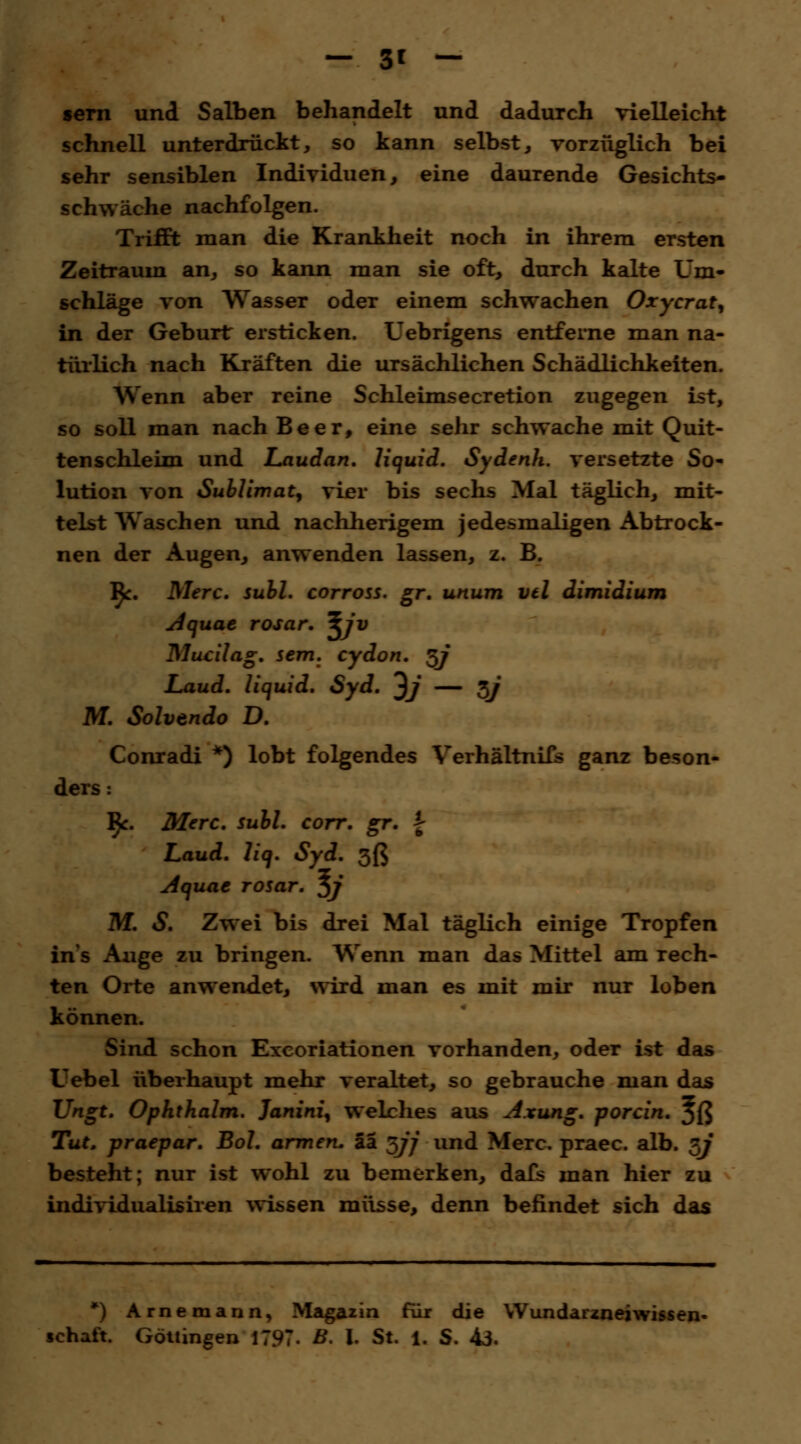 _ 3t — sern und Salben behandelt und dadurch vielleicht schnell unterdrückt, so kann selbst, vorzüglich bei sehr sensiblen Individuen, eine daurende Gesichts- schwäche nachfolgen. Trifft man die Krankheit noch in ihrem ersten Zeitraum an, so kann man sie oft, durch kalte Um- schläge von Wasser oder einem schwachen Oxycrat, in der Geburt ersticken. Uebrigens entferne man na- türlich nach Kräften die ursächlichen Schädlichkeiten. Wenn aber reine Schleimsecretion zugegen ist, so soll man nach Beer, eine sehr schwache mit Quit- tenschleim und Laudan. liquid. Sydenh. versetzte So- lution von Sublimat, vier bis sechs Mal täglich, mit- telst Waschen und nachherigem jedesmaligen Abtrock- nen der Augen, anwenden lassen, z. B. R. Merc. suhl, corross. gr. unum vtl dimidium Aquae rosar. \jv Mucilag. sem. cydon. §j Laud. liquid. Syd. ^j — *J M. Solvtndo D. Conradi *) lobt folgendes Verhältnifs ganz beson- ders : ^c. Merc. suhl. corr. gr. % Laud. liq. Syd. 3ß Aquae rosar. $j M. S. Zwei bis drei Mai täglich einige Tropfen ins Auge zu bringen. Wenn man das Mittel am rech- ten Orte anwendet, wird man es mit mir nur loben können. Sind schon Excoriationen vorhanden, oder ist das Uebel überhaupt mehr veraltet, so gebrauche man das Ungt. Ophthalm. Janini, welches aus Axung. porcin. Jß Tut, praepar. Bol. armen, tt ^jj und Merc, praec. alb. 3? besteht; nur ist wohl zu bemerken, dafs man hier zu individualisiren wissen müsse, denn befindet sich das *) Arnemann, Magazin für die Wundarzneiwissen- schaft. Göttingen 1797. B. I. St. 1. S. 43.