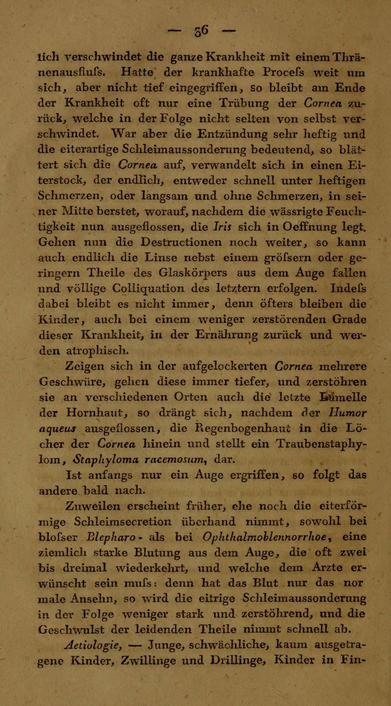 lieh verschwindet die ganze Krankheit mit einem Thrä- nenausflufs. Hatte der krankhafte Procefs weit um sich, aber nicht tief eingegriffen, so bleibt am Ende der Krankheit oft nur eine Trübung der Cornea zu- rück, welche in der Folge nicht selten von selbst ver- schwindet. War aber die Entzündung sehr heftig und die eiterartige Schleimaussonderung bedeutend, so blät- tert sich die Cornea auf, verwandelt sich in einen Ei- terstock, der endlich, entweder schnell unter heftigen Schmerzen, oder langsam und ohne Schmerzen, in sei- ner Mitte berstet, worauf, nachdem die wässrigte Feuch- tigkeit nun ausgeflossen, die Iris sich in Oeffnung legt. Gehen nun die Destructionen noch weiter, so kann auch endlich die Linse nebst einem gröfsern oder ge- ringern Theile des Glaskörpers aus dem Auge fallen und völlige Colliquation des letztern erfolgen. Indefs dabei bleibt es nicht immer, denn öfters bleiben die Kinder, auch bei einem weniger zerstörenden Grade dieser Krankheit, in der Ernährung zurück und wer- den atrophisch. Zeigen sich in der aufgelockerten Cornea mehrere Geschwüre, gehen diese immer tiefer, und zerstöhren sie an verschiedenen Orten auch die letzte foimelle der Hornhaut, so drängt sich, nachdem der Humor aqueus ausgeflossen, die Regenbogenhaut in die Lö- cher der Cornea hinein und stellt ein Traubenstaphy- lom, Staphyloma racemosum, dar. Ist anfangs nur ein Auge ergriffen, so folgt das andere bald nach. Zuweilen erscheint früher, ehe noch die eiterfor- mige Schleimsecretion überhand nimmt, sowohl bei blofser Blepkaro - als bei Ophthalmohlennorrhoe, eine ziemlich starke Blutung aus dem Auge, die oft zwei bis dreimal wiederkehrt, und welche dem Arzte er- wünscht sein mufs: denn hat das Blut nur das nor male Ansehn, so wird die eitrige Schleimaussonderung in der Folge weniger stark und zerstöhrend, und die Geschwulst der leidenden Theile nimmt schnell ab. Aetiologie, — Junge, schwächliche, kaum ausgetra- gene Kinder, Zwillinge und Drillinge, Kinder in Fin-