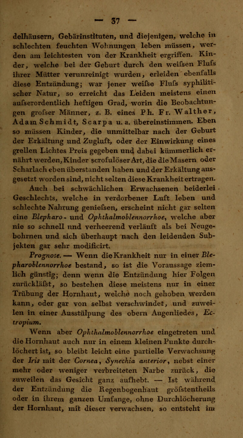 delhäusern, Gebärinstituten, und diejenigen, welche in schlechten feuchten Wohnungen leben müssen, wer- den am leichtesten von der Krankheit ergriffen. Kin- der, welche bei der Geburt durch den weifsen Flufs ihrer Mütter verunreinigt wurden, erleiden ebenfalls diese Entzündung; war jener weifse Flufs syphiliti- scher Natur, so erreicht das Leiden meistens einen aufs er ordentlich heftigen Grad, worin die Beobachtun- gen grofser Männer, z. B. eines Ph. Fr. Walther, Adam Schmidt, Scarpa u. a, übereinstimmen. Eben so müssen Kinder, die unmittelbar nach der Geburt der Erkältung und Zugluft, oder der Einwirkung eines grellen Lichtes Preis gegeben und dabei kümmerlich er- nährt werden, Kinder scrofulöser Art, die die Masern oder Scharlach eben überstanden haben und der Erkältung aus- gesetzt worden sind, nicht selten diese Krankheit ertragen. Auch bei schwächlichen Erwachsenen beiderlei - Geschlechts, welche in verdorbener Luft leben und schlechte Nahrung geniefsen, erscheint nicht gar selten eine Blepharo- und Ophthalmoblennorrhoe, welche aber nie so schnell und verheerend verläuft als bei Neuge« bohrnen und sich überhaupt nach den leidenden Sub- jekten gar sehr modificirt, Prognose.— Wenn die Krankheit nur in einer Ble- pharoblennorrhoe bestand, so ist die Voraussage ziem- lich günstig; denn wenn die Entzündung hier Folgen zurückläßt, so bestehen diese meistens nur in einer Trübung der Hornhaut, welche noch gehoben werden kann, oder gar von selbst verschwindet, und zuwei- len in einer Ausstülpung des obern Augenliedes, Ec- tropium. Wenn aber Ophthalmoblennorrhoe eingetreten und die Hornhaut auch nur in einem kleinen Punkte durch- löchert ist* so bleibt leicht eine partielle Verwachsung der Iris mit der Cornea, Synechia anterior, nebst einer mehr oder weniger verbreiteten Narbe zurück, die zuweilen das Gesicht ganz aufhebt. — Ist während der Entzündung die Regenbogenhaut gröfstentheils oder in ihrem ganzen LTmfange, ohne Durchlöcherung der Hornhaut, mit dieser verwachsen, so entsteht im