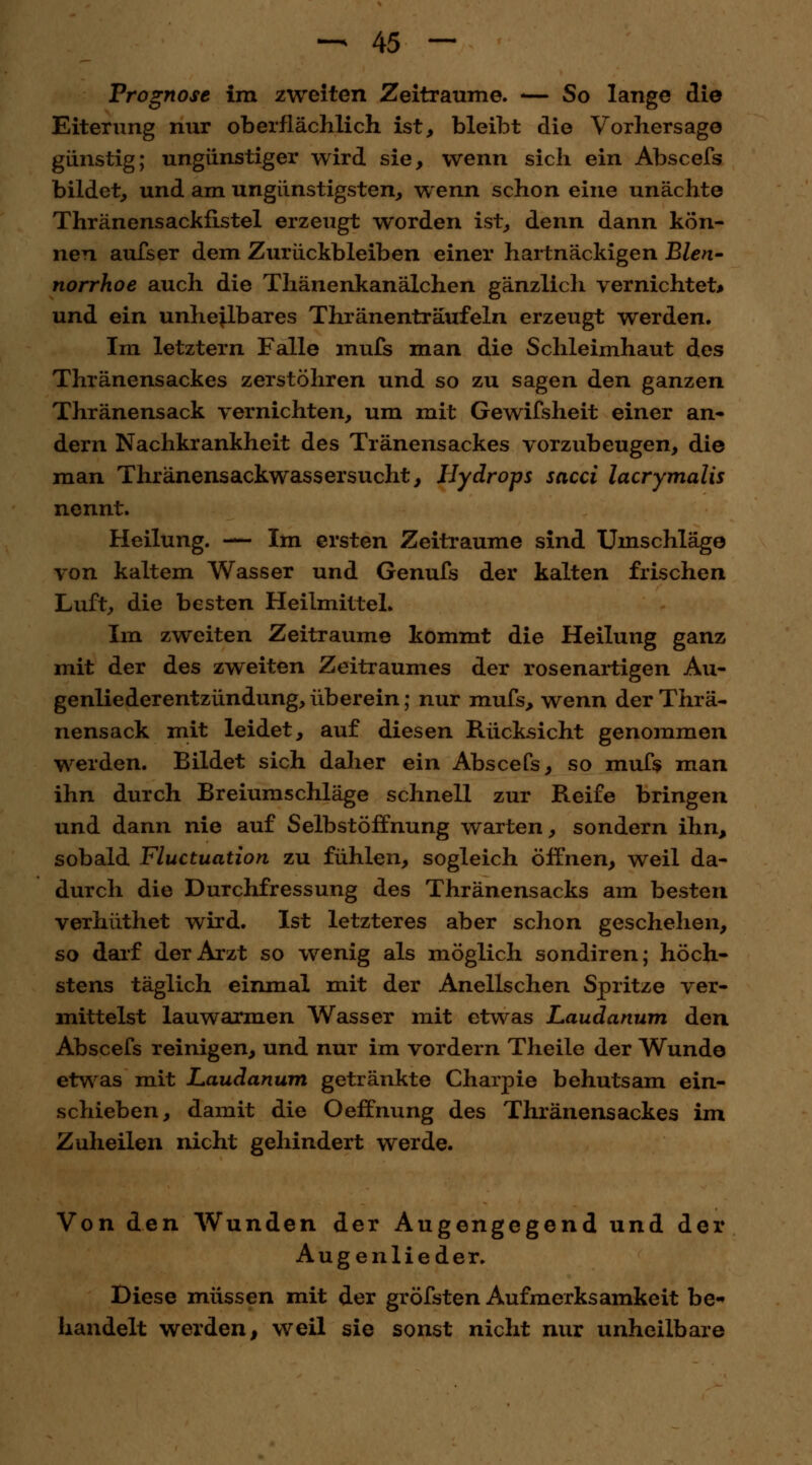 Prognose im zweiten Zeiträume. -— So lange die Eiterung nur oberflächlich ist, bleibt die Vorhersage günstig; ungünstiger wird sie, wenn sich ein Abscefs bildet, und am ungünstigsten, wenn schon eine unächte Thränensackfistel erzeugt worden ist, denn dann kön- nen aufser dem Zurückbleiben einer hartnäckigen Blen- norrhoe auch die Thänenkanälchen gänzlich vernichtet* und ein unheilbares Thränenträufeln erzeugt werden. Im letztern Falle mufs man die Schleimhaut des Thränensackes zerstöhren und so zu sagen den ganzen Thränensack vernichten, um mit Gewifsheit einer an- dern Nachkrankheit des Tränensackes vorzubeugen, die man Thränensackwassersucht, Hydrops sacci lacrymalis nennt. Heilung. — Im ersten Zeiträume sind Umschläge von kaltem Wasser und Genufs der kalten frischen Luft, die besten Heilmittel. Im zweiten Zeiträume kommt die Heilung ganz mit der des zweiten Zeitraumes der rosenartigen Au- genliederentzündung,überein; nur mufs, wenn der Thrä- nensack mit leidet, auf diesen Rücksicht genommen werden. Bildet sich daher ein Abscefs, so mufs man ihn durch Breiumschläge schnell zur Reife bringen und dann nie auf Selbstöffnung warten, sondern ihn, sobald Fluctuation zu fühlen, sogleich öffnen, weil da- durch die Durchfressung des Thränensacks am besten verhüthet wird. Ist letzteres aber schon geschehen, so darf der Arzt so wenig als möglich sondiren; höch- stens täglich einmal mit der Anellschen Spritze ver- mittelst lauwarmen Wasser mit etwas Laudanum den Abscefs reinigen, und nur im vordem Theile der Wunde etwas mit Laudanum getränkte Charpie behutsam ein- schieben, damit die Oeffnung des Thränensackes im Zuheilen nicht gehindert werde. Von den Wunden der Augengegend und der Augenlieder. Diese müssen mit der gröfsten Aufmerksamkeit be- handelt werden, weil sie sonst nicht nur unheilbare