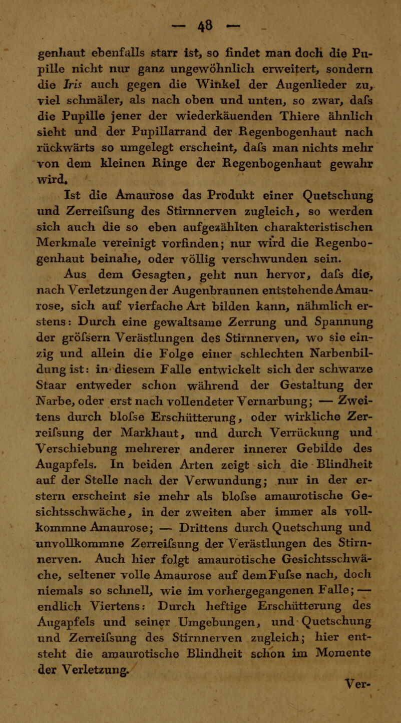genhaut ebenfalls starr ist, so findet man doch die Pu- pille nicht nur ganz ungewöhnlich erweitert, sondern die Iris auch gegen die Winkel der Augenlieder zu, viel schmäler, als nach oben und unten, so zwar, dafs die Pupille jener der wiederkäuenden Thiere ähnlich sieht und der Pupillarrand der Regenbogenhaut nach rückwärts so umgelegt erscheint, dafs man nichts mehr von dem kleinen Ringe der Regenbogenhaut gewahr wird. Ist die Amaurose das Produkt einer Quetschung und Zerreifsung des Stirnnerven zugleich, so werden sich auch die so eben aufgezählten charakteristischen Merkmale vereinigt vorfinden; nur wird die Regenbo- genhaut beinahe, oder völlig verschwunden sein. Aus dem Gesagten, geht nun hervor, dafs die, nach Verletzungen der Augenbraunen entstehende Amau- rose, sich auf vierfache Art bilden kann, nähmlich er- stens : Durch eine gewaltsame Zerrung und Spannung der gröfsern Verästlungen des Stirnnerven, wo sie ein- zig und allein die Folge einer schlechten Narbenbil- dung ist: in-diesem Falle entwickelt sich der schwarze Staar entweder schon während der Gestaltung der Narbe, oder erst nach vollendeter Vernarbung; — Zwei- tens durch blofse Erschütterung, oder wirkliche Zer- reifsung der Markhaut, und durch Verrückung und Verschiebung mehrerer anderer innerer Gebilde des Augapfels. In beiden Arten zeigt sich die Blindheit auf der Stelle nach der Verwundung; nur in der er- stem erscheint sie mehr als blofse amaurotische Ge- sichtsschwäche, in der zweiten aber immer als voll- kommne Amaurose; — Drittens durch Quetschung und unvollkommne Zerreifsung der Verästlungen des Stirn- nerven. Auch hier folgt amaurotische Gesichtsschwä- che, seltener volle Amaurose auf demFufse nach, doch niemals so schnell, wie im vorhergegangenen Falle; — endlich Viertens: Durch heftige Erschütterung des Augapfels und seiner Umgebungen, und Quetschung und Zerreifsung des Stirnnerven zugleich; hier ent- steht die amaurotische Blindheit schon im Momente der Verletzung. Ver-