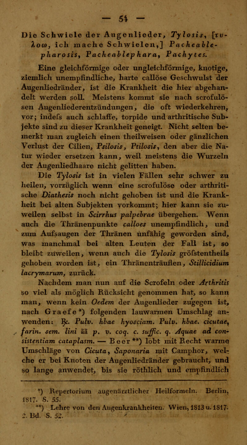 Die Schwiele der Augenlieder, Tylosis^ [ru- Xoco, ich mache Schwielen,] Pacheable- pharosis, Pacheablep hara, P aehytes. Eine gleichförmige oder ungleichförmige, knotige, ziemlich unempfindliche, harte callöse Geschwulst der Augenliedränder, ist die Krankheit die hier abgehan- delt werden soll. Meistens kommt sie nach scrofulö- sen Augenliederentzündungen, die oft wiederkehren, vor; indefs auch schlaffe, torpide und arthritische Sub- jekte sind zu dieser Krankheit geneigt. Nicht selten be- merkt man zugleich einen theilweisen oder gänzlichen Verlust der Cilien, Psilosis, Ptilosis, den aber die Na- tur wieder ersetzen kann, weil meistens die Wurzeln der Augenliedhaare nicht gelitten haben. Die Tylosis ist in vielen Fällen sehr schwer zu heilen, vorzüglich wenn eine scrofulöse oder arthriti- sche Diathesis noch nicht gehoben ist und die Krank- heit bei alten Subjekten vorkommt; hier kann sie zu- weilen selbst in Scirrhus palpebrae übergehen. Wenn auch die Thränenpunkte calloes unempfindlich, und zum Aufsaugen der Thränen unfähig geworden sind, was manchmal bei alten Leuten der Fall ist, so bleibt zuweilen, wenn auch die Tylosis gröfstentheils gehoben worden ist, ein Thränenträuflen, Stillicidium lacrymarum, zurück. Nachdem man nun auf die Scrofeln oder Arthritis so viel als möglich Rücksicht genommen hat, so kann man, wenn kein Oeiern der Augenlieder zugegen ist, nach Graefe*) folgenden lauwarmen Umschlag an- wenden: l}c. Pulv. hbae hyosciam. Pulv. hbae. cicutae, farin. sem. Uni äa p, v. coq. c. suffic. q. Aquae ad con- sistentiam cataplasm. — Beer**) lobt mit Recht warme Umschläge von deuta, Saponaria mit Camphor, wel- che er bei Knoten der Augenliedränder gebraucht, und so lange anwendet, bis sie röthlich und empfindlich *) Repertorium augenärztlicher Heilformeln. Berlin, 1817- S. 55. **) Lehre von den Augenkrankheiten. Wien, 1813 u. 1817- 2. Bd. S. 52.