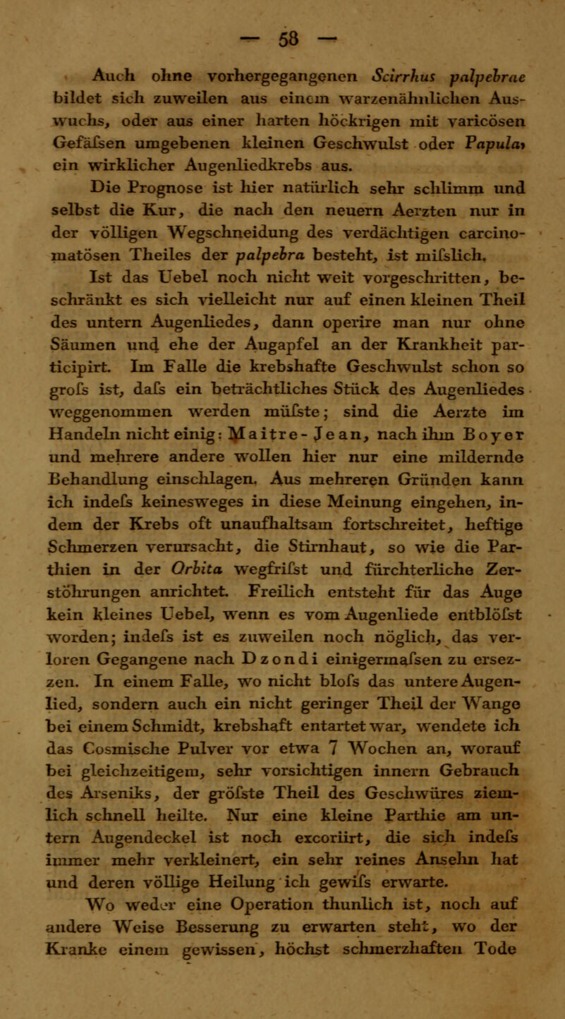 Auch ohne vorhergegangenen Scirrhus palpebrae bildet sich zuweilen aus einem warzenähnlichen Aus- wuchs, oder aus einer harten höckrigen mit varicösen Gefäfsen umgebenen kleinen Geschwulst oder Papula* ein wirklicher Augenliedkrebs aus. Die Prognose ist liier natürlich sehr schlimm und selbst die Kur, die nach den neuern Aerzten nur in der völligen Wegschneidung des verdächtigen carcino- matösen Theiles der palpebra besteht, ist mifslich. Ist das Uebel noch nicht weit vorgeschritten, be- schränkt es sich vielleicht nur auf einen kleinen Theil des untern Augenliedes, dann operire man nur ohne Säumen und ehe der Augapfel an der Krankheit par- tieipirt. Im Falle die krebshafte Geschwulst schon so grofs ist, dafs ein beträchtliches Stück des Augenliedes weggenommen wrerden müfste; sind die Aerzte im Handeln nicht einig: ]VIaitre-Je an, nach ihm Boy er und mehrere andere wollen hier nur eine mildernde Behandlung einschlagen. Aus mehreren Gründen kann ich indefs keinesweges in diese Meinung eingehen, in- dem der Krebs oft unaufhaltsam fortschreitet, heftige Schmerzen verursacht, die Stirnhaut, so wie die Par- thien in der Orbita wegfrifst und fürchterliche Zer- stohrungen anrichtet. Freilich entsteht für das Auge kein kleines Uebel, wenn es vom Augenliede entblöfst worden; indefs ist es zuweilen noch nöglich, das ver- loren Gegangene nach D z o n d i einigermafsen zu ersez- zen. In einem Falle, wo nicht blofs das untere Augen- lied, sondern auch ein nicht geringer Theil der Wange bei einem Schmidt, krebshaft entartet war, wendete ich das Cosmische Pulver vor etwa 7 Wochen an, worauf bei gleichzeitigem, sehr vorsichtigen innern Gebrauch des Arseniks, der gröfste Theil des Geschwüres ziem- lich schnell heilte. Nur eine kleine Parthie am un- tern Augendeckel ist noch exeoriirt, die sich indefs immer mehr verkleinert, ein sehr reines Ansehn hat und deren völlige Heilung ich gewifs erwarte. Wo weder eine Operation thunlich ist, noch auf andere Weise Besserung zu erwarten steht, wo der Kranke einem gewissen, höchst schmerzhaften Tode