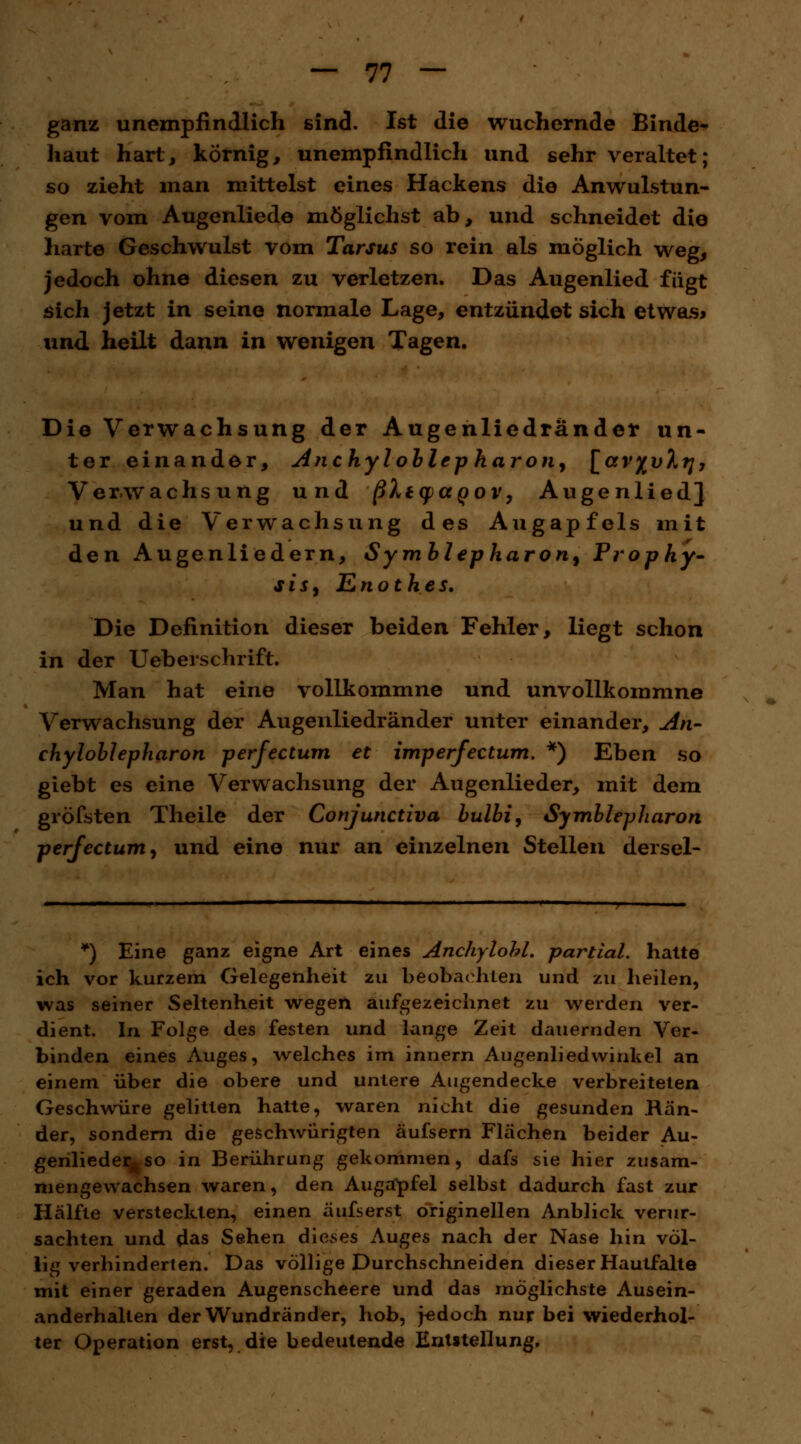 ganz unempfindlich sind. Ist die wuchernde Binde- haut hart, körnig, unempfindlich und sehr veraltet; so zieht man mittelst eines Hackens die Anwulstun- gen vom Augenliede möglichst ab, und schneidet die harte Geschwulst vom Tarsus so rein als möglich weg, jedoch ohne diesen zu verletzen. Das Augenlied fügt sich jetzt in seine normale Lage, entzündet sich etwas* und heilt dann in wenigen Tagen. Die Verwachsung der Augenliedrander un- ter einander, Anchyloblepharon, [avftvh?], Verwachsung und ßXtcpaoov, Augenlied] und die Verwachsung des Augapfels mit den Augenliedern, Symblepharon^ Prophy- sisj Enothes. Die Definition dieser beiden Fehler, liegt schon in der Ueberschrift. Man hat eine vollkommne und unvollkommne Verwachsung der Augenliedrander unter einander, An- chylollepharon perfectum et imperfectum. *) Eben so giebt es eine Verwachsung der Augenlieder, mit dem gröfsten Theile der Conjunctiva bulbi, Symblepharon perfectum, und eine nur an einzelnen Stellen dersel- *) Eine ganz eigne Art eines Anchylohl. partial. hatte ich vor kurzem Gelegenheit zu beobachten und zu heilen, was seiner Seltenheit wegen aufgezeichnet zu werden ver- dient. In Folge des festen und lange Zeit dauernden Ver- binden eines Auges, welches im innern Augenliedwinkel an einem über die obere und untere Augendecke verbreiteten Geschwüre gelitten hatte, waren nicht die gesunden Bän- der, sondern die geschwürigten äufsern Flächen beider Au- genlieder^ so in Berührung gekommen, dafs sie hier zusam- mengewachsen waren, den Augapfel selbst dadurch fast zur Hälfte versteckten, einen äufserst originellen Anblick verur- sachten und das Sehen dieses Auges nach der Nase hin völ- lig verhinderten. Das völlige Durchschneiden dieser Haulfalle mit einer geraden Augenscheere und das möglichste Ausein- anderhalten der Wundränder, hob, jedoch nur bei wiederhol- ter Operation erst, die bedeutende Entstellung,
