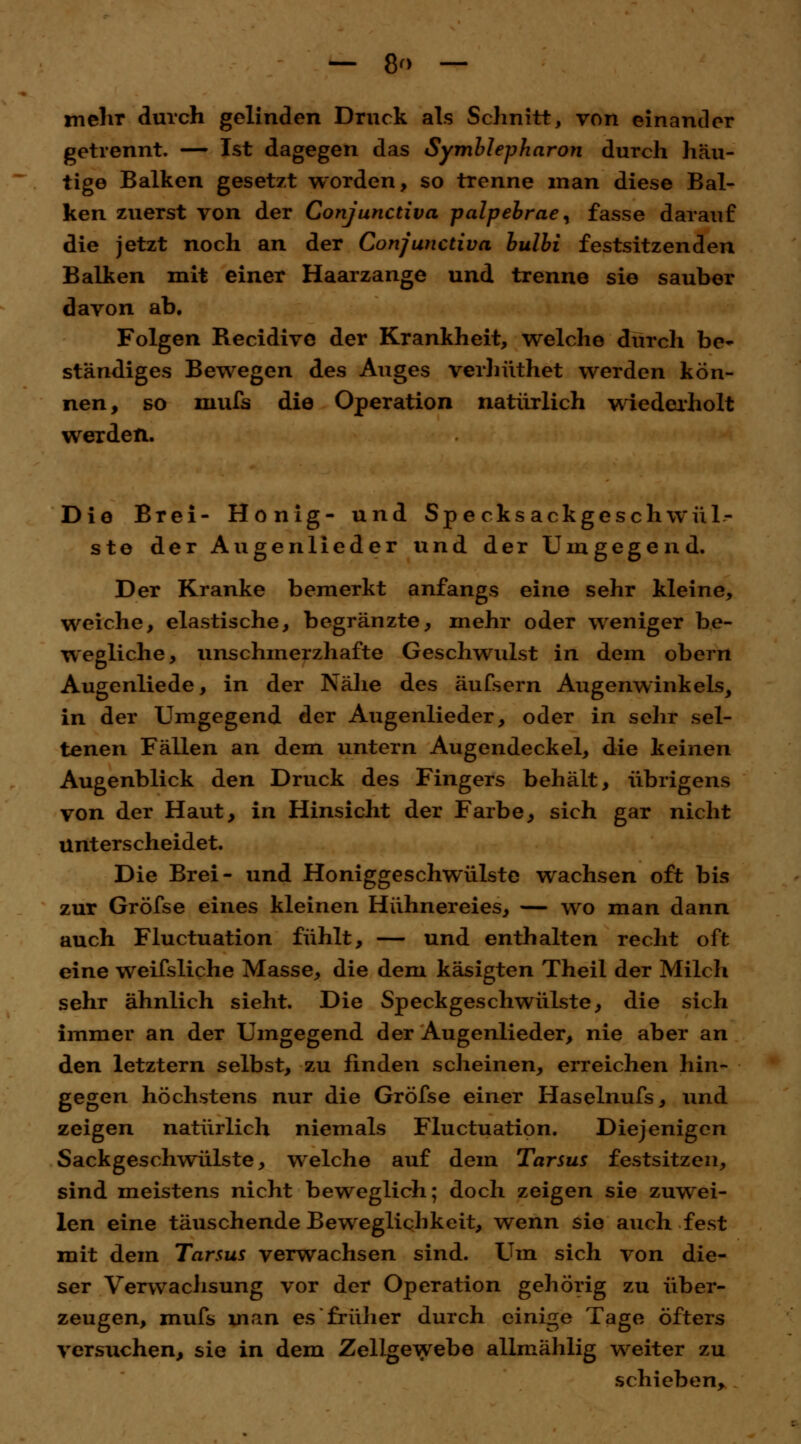 — 8<> — mehr durch gelinden Druck als Schnitt, von einander getrennt. — Ist dagegen das Symblepharon durch häu- tige Balken gesetzt worden, so trenne man diese Bal- ken zuerst von der Conjunctiva palpebrae, fasse darauf die jetzt noch an der Conjunctiva bulbi festsitzenden Balken mit einer Haarzange und trenne sie sauber davon ab. Folgen Recidive der Krankheit, welche durch be- ständiges Bewegen des Auges verhüthet werden kön- nen, so mufs die Operation natürlich wiederholt werden. Die Brei- Honig- und Specksackgeschwül- ste der Augenlieder und der Umgegend. Der Kranke bemerkt anfangs eine sehr kleine, weiche, elastische, begränzte, mehr oder weniger be- wegliche, unschmerzhafte Geschwulst in dem obern Augenliede, in der Nähe des äufsern Augenwinkels, in der Umgegend der Augenlieder, oder in sehr sel- tenen Fällen an dem untern Augendeckel, die keinen Augenblick den Druck des Fingers behält, übrigens von der Haut, in Hinsicht der Farbe, sich gar nicht Unterscheidet. Die Brei- und Honiggeschwülste wachsen oft bis zur Gröfse eines kleinen Hühnereies, — wo man dann auch Fluctuation fühlt, — und enthalten recht oft eine weifsliche Masse, die dem käsigten Theil der Milch sehr ähnlich sieht. Die Speckgeschwülste, die sich immer an der Umgegend der Augenlieder, nie aber an den letztern selbst, zu finden scheinen, erreichen hin- gegen höchstens nur die Gröfse einer Haselnufs, und zeigen natürlich niemals Fluctuation. Diejenigen Sackgeschwülste, welche auf dem Tarsus festsitzen, sind meistens nicht beweglich; doch zeigen sie zuwei- len eine täuschende Beweglichkeit, wenn sie auch fest mit dem Tarsus verwachsen sind. Um sich von die- ser Verwachsung vor der Operation gehörig zu über- zeugen, mufs man es früher durch einige Tage öfters versuchen, sie in dem Zellgewebe allmählig weiter zu schieben,