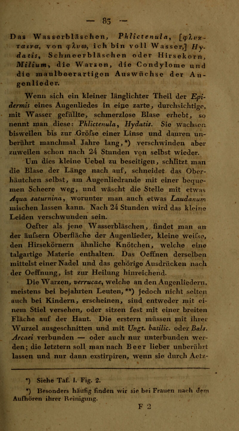 Das Wasserbl äsehen, Phlict cnul a, [qp^i/K- rcctvcc, von cpXvoo, ich bin voll Wasser,] Hy- datis, Schmeerbläschen oder Hirsekorn, Milium, die Warzen, die Condylome und die maulbeer artigen Auswüchse der Au- genlieder. Wenn sich ein kleiner länglichter Theil der Epi- dermis eines Augenliedes in eiae zarte, durchsichtige, mit Wasser gefüllte, schmerzlose Blase erhebt, so nennt man diese: Phlictenula, Hydatis. Sie wachsen bisweilen bis zur .Gröfse einer Linse und dauren un- berührt manchmal Jahre lang,*) verschwinden aber zuweilen schon nach 24 Stunden von selbst wieder. Um dies kleine Uebel zu beseitigen, schlitzt man die Blase der Länge nach auf, schneidet das Ober- häutchen selbst, am Augenliedrande mit einer beque- men Scheere weg, und wäscht die Stelle mit etwas Aqua saturnina, worunter man auch etwas Laudanurn mischen lassen kann. Nach 24 Stunden wird das kleine Leiden verschwunden sein. Oefter als jene Wasserbläschen, findet man an der äufsern Oberfläche der Augenlieder, kleine weifse, den Hirsekörnern ähnliche Knötchen, welche eine talgartige Materie enthalten. Das Oeffnen derselben mittelst einer Nadel und das gehörige Ausdrücken nach der Oeffnung, ist zur Heilung hinreichend. Die Warzen, Verrucae, welche an den Augenliedern, meistens bei bejahrten Leuten, **) jedoch nicht selten auch bei Kindern, erscheinen, sind entweder mit ei- nem Stiel versehen, oder sitzen fest mit einer breiten Fläche auf der Haut. Die erstem müssen mit ihrer Wurzel ausgeschnitten und mit Ungt. basilic. oder Bah. Arcaei verbunden — oder auch nur unterbunden wer- den; die letztern soll man nach Beer lieber unberührt lassen und nur dann exstirpiren, wenn sie durch Aetz- *) Siehe Taf. I. Fig. 2. *) Besonders häufig finden wir sie bei Frauen nach dem Aufhören ihrer Reinigung. F 2
