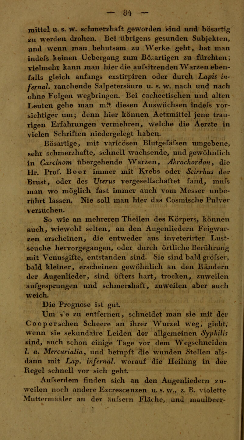 mittel u. s. w. schmerzhaft geworden sind und bösartig zu werden drohen. Bei übrigens gesunden Subjekten, und wenn man behutsam zu Werke geht, hat man indefs keinen Uebergang zum Bösartigen zu fürchten; vielmehr kann man liier die aufsitzenden Warzen eben- falls gleich anfangs exstirpiren oder durch Lapis in- fernal, rauchende Salpetersäure u. s. w. nach und nach ohne Folgen wegbringen. Bei cachectischen und alten Leuten gehe man m!t diesen Auswüchsen indefs vor- sichtiger um; denn hier können Aetzmittel jene trau- rigen Erfahrungen vermehren, welche die Aerzte in vielen Schriften niedergelegt haben. Bösartige, mit varicösen Blutgefässen umgebene, sehr schmerzhafte, schnell wachsende, und gewöhnlich in Carcinom übergehende Warzen, Akrochordon, die Hr. Prof. Beer immer mit Krebs oder Scirrhus der Brust, oder des Uterus vergesellschaftet fand, mufs man wo möglich fast immer auch vom Messer unbe- rührt lassen. Nie soll man hier das Cosmische Pulver versuchen. So wie an mehreren Theilen des Körpers, können auch, wiewohl selten, an den Augenliedern Feigwar- zen erscheinen, die entweder aus inveterirter Lust- seuche hervorgegangen, oder durch Örtliche Berührung mit Venusgifte, entstanden sind. Sie sind bald gröfser, bald kleiner, erscheinen gewöhnlich an den Bändern der Augenlieder, sind öfters hart, trocken, zuweilen aufgesprungen und schmenhaft, zuweilen aber auch weich. Die Prognose ist gut. Um *'e zu entfernen, schneidet man sie mit der Coop ersehen Scheere an ihrer Wurzel weg, giebt, wenn sie sekundaire Leiden der allgemeinen Syphilis sind, auch schon einige Tage vor dem Wegschneiden l. a. Mercurialia, und betupft die wunden Stellen als- dann mit Lap. infernal, worauf die Heilung in der Begel schnell vor sich geht. Aufserdem finden sich an den Augenliedern zu- weilen noch andere Excrescenzen u. s. w., z. B, violette Muttermääler an der äufsern Fläche, und maulbeer-