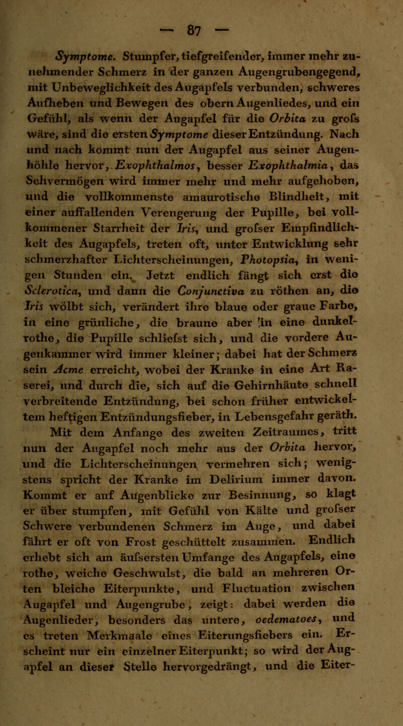 Symptome. Stumpfer, tiefgreifender, immer mehr zu- nehmender Schmerz in der ganzen Augengrubengegend, mit Unbeweglichkeit des Augapfels verbunden, schweres Aufheben und Bewegen des obern Augenliedes, und ein Gefühl, als wenn der Augapfel für die Orbita zu grofs wäre, sind die ersten Symptome dieser Entzündung. Nach und nach kommt nun der Augapfel aus seiner Augen- höhle hervor,- Exophthalmus, besser ExOphthalmia, das Sehvermögen wird immer mehr und mehr aufgehoben, und die vollkommenste amaurotische Blindheit, mit einer auffallenden Verengerung der Pupille, bei voll- kommener Starrheit der Iris, und grofs er Empfindlich- keit des Augapfels, treten oft, unter Entwicklung sehr schmerzhafter Lichterscheinungen, Photopsia, in weni- gen Stunden ein. Jetzt endlich fängt sich erst die Sclerotica, und dann die Conjunctiva zu röthen an, die Iris wölbt sich, verändert ihre blaue oder graue Farbe> in eine grünliche, die braune aber 'in eine dunkel- rothe, die Pupille schliefst sich, und die vordere Au- genkammer wird immer kleiner; dabei hat der Schmerz sein Acme erreicht, wobei der Kranke in eine Art Ra- serei, und durch die, sich auf die Gehirnhäute schnell verbreitende Entzündung, bei schon früher entwickel- tem heftigen Entzündungsfieber, in Lebensgefahr geräth. Mit dem Anfange des zweiten Zeitraumes, tritt nun der Augapfel noch mehr aus der Orbita hervor, und die Lichterscheinungen vermehren sich; wenig- stens spricht der Kranke im Delirium immer davon. Kommt er auf Augenblicke zur Besinnung, so klagt er über stumpfen, mit Gefühl von Kälte und grofser Schwere verbundenen Schmerz im Auge, und dabei fahrt er oft von Frost geschüttelt zusammen. Endlich erhebt sich am äufsersten Umfange des Augapfels, eine rothe, weiche Geschwulst, die bald an mehreren Or- ten bleiche Eiterpunkte, und Fluctuation zwischen Augapfel und Augengrube, zeigt: dabei werden die Augenlieder, besonders das untere, oedematoes, und es treten Merkmaale eines Eiterungsfiebers ein. Er- scheint nur ein einzelner Eiterpunkt; so wird der Aug- apfel an dieser Stelle hervorgedrängt, und die Eiter-