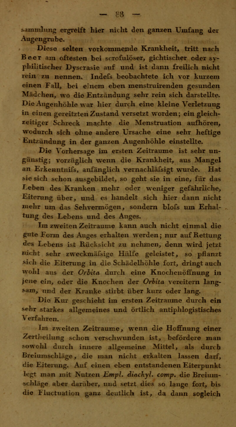 — ':3 — Sammlung ergreift hier nicht den ganzen Umfang der Augengrube. Diese selten vorkommende Krankheit, tritt nach Beer am öftesten bei scrofulöser, gichtischer oder sy- philitischer Dyscrasie auf und ist dann freilich nicht rein zu nennen. Indefs beobachtete ich vor kurzem einen Fall, bei e'nem eben menstruirenden gesunden Mädchen, wo die Entzündung sehr rein sich darstellte. Die Augenhöhle war hier durch eine kleine Verletzung in einen gereitzten Zustand versetzt worden; ein gleich- zeitiger Schreck machte die Menstruation aufhören, wodurch sich ohne andere Ursache eine sehr heftige Entzündung in der ganzen Augenhöhle einstellte. Die Vorhersage im ersten Zeiträume ist sehr un- günstig; vorzüglich wenn die Krankheit, aus Mangel an Erkenntnifs, anfänglich vernachlässigt wurde. Hat sie sich schon ausgebildet, so geht sie in eine, für das Leben des Kranken mehr oder weniger gefälrrliehe, Eiterung über, und es handelt sich hier dann nicht mehr um das Sehvermögen, sondern blofs um Erhal- tung des Lebens und des Auges. Im zweiten Zeiträume kann auch nicht einmal die gute Form des x\uges erhalten werden; nur auf Rettung des Lebens ist Rücksicht zu nehmen, denn wird jetzt nicht sehr zweckmäfsige Hülfe geleistet, so pflanzt sich die Eiterung in die Schädelhöhle fort, dringt auch wohl aus der Orbita durch eine KnochcnöfTnung in jene ein, oder die Knochen der Orbita vereitern lang- sam> und der Kranke sthbt über kurz oder lang. Die Kur geschieht im ersten Zeiträume durch ein sehr starkes allgemeines und örtlich antiphlogistisches V erfahren. Im zweiten Zeiträume, wenn die Hoffnung einer Zertiieilung schon verschwunden ist, befördere man sowohl durch innere allgemeine Mittel, als durch Breiumschläge, die man nicht erkalten lassen darf, die Eiterung. Auf einen eben entstandenen Eiterpunkt man mit Nutzen ILmpl. diachyl. comp, die Breium- schläge aber darüber, und setzt dies so lange fort, bis die Fluctuation ganz deutlich ist, da dann sogleich