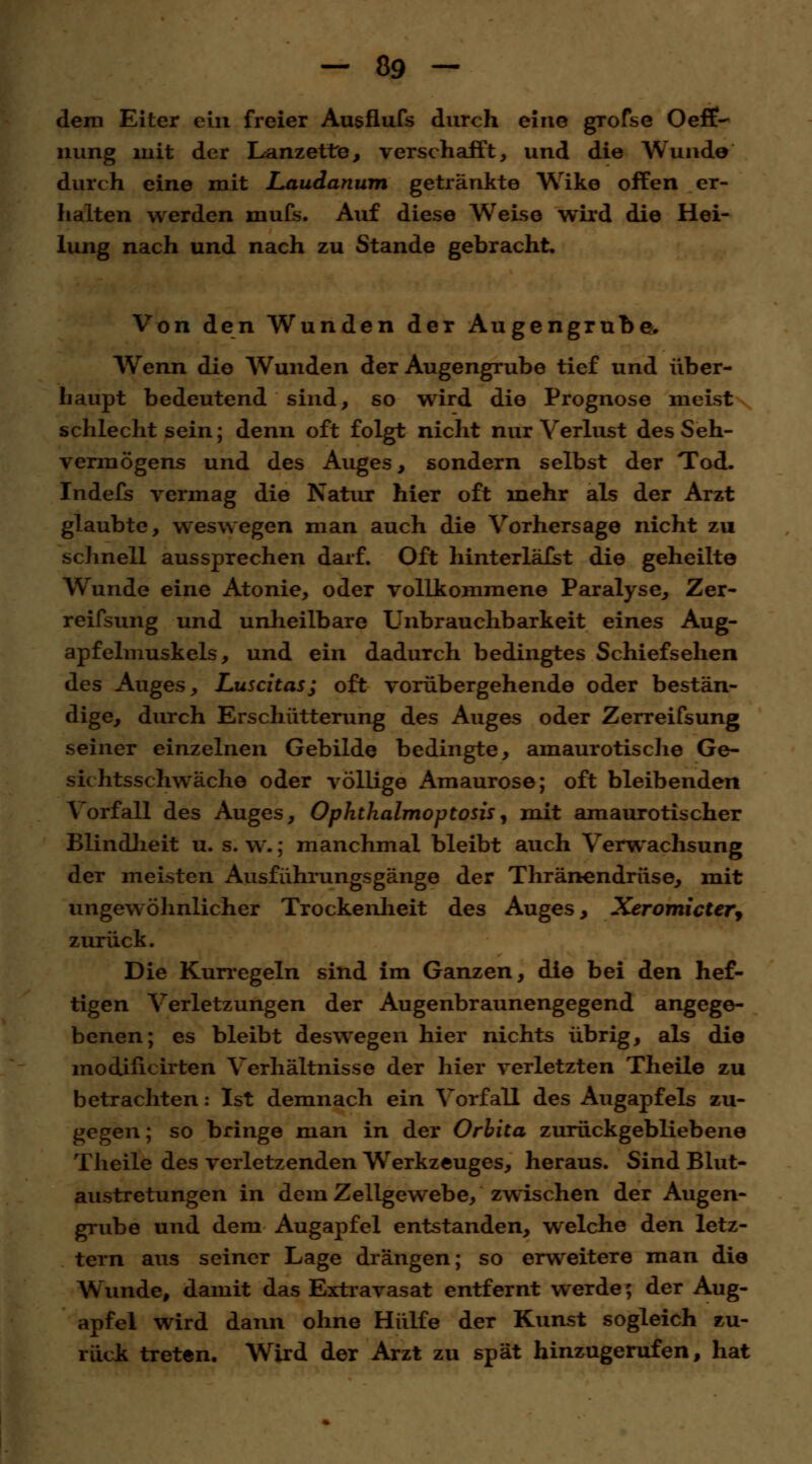 dem Eiter ein freier Ausflufs durch eine gTofse Oeff- nung mit der Lanzette, verschafft, und die Wunde durch eine mit Laudanum getränkte Wike offen er- halten werden mufs. Auf diese Weise wird die Hei- lung nach und nach zu Stande gebracht. Von den Wunden der Augengrube. Wenn die Wunden der Augengrube tief und über- haupt bedeutend sind, so wird die Prognose meist schlecht sein; denn oft folgt nicht nur Verlust des Seh- vermögens und des Auges, sondern selbst der Tod. Indefs vermag die Natur hier oft mehr als der Arzt glaubte, weswegen man auch die Vorhersage nicht zu schnell aussprechen darf. Oft hinterläfst die geheilte Wunde eine Atonie, oder vollkommene Paralyse, Zer- reifsung und unheilbare Unbrauchbarkeit eines Aug- apfelmuskels, und ein dadurch bedingtes Schiefsehen des Auges, Luscitas; oft vorübergehende oder bestän- dige, durch Erschütterung des Auges oder Zerreifsung seiner einzelnen Gebilde bedingte, amaurotische Ge- sichtsschwäche oder völlige Amaurose; oft bleibenden Vorfall des Auges, Ophthalmoptosis, mit amaurotischer Blindheit u. s. w.; manchmal bleibt auch Verwachsung der meisten Ausführungsgänge der Thränendrüse, mit ungewöhnlicher Trockenheit des Auges, Xeromictery zurück. Die Kurregeln sind im Ganzen, die bei den hef- tigen Verletzungen der Augenbraunengegend angege- benen; es bleibt deswegen hier nichts übrig, als die modHicirten Verhältnisse der hier verletzten Theile zu betrachten: Ist demnach ein Vorfall des Augapfels zu- gegen ; so bringe man in der Orbita zurückgebliebene Theile des verletzenden Werkzeuges, heraus. Sind Blut- austretungen in dem Zellgewebe, zwischen der Augen- grube und dem Augapfel entstanden, welche den letz- tern aus seiner Lage drängen; so erweitere man die Wunde, damit das Extravasat entfernt werde; der Aug- apfel wird dann ohne Hülfe der Kunst sogleich zu- rück treten. Wird der Arzt zu spät hinzugerufen, hat