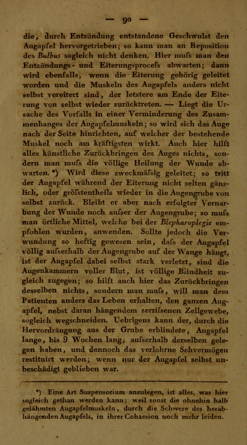 die, durch Entzündung entstandene Geschwulst den Augapfel hervorgetrieben; so kann man an Reposition des Bulbus sogleich nicht denken. Hier mufs man den Entzündungs- und Eiterungsprocefs abwarten; dann wird ebenfalls, wenn die Eiterung gehörig geleitet worden und die Muskeln des Augapfels anders nicht selbst vereitert sind, der letztere am Ende der Eite- rung von selbst wieder zurücktreten. — Liegt die Ur- sache des Vorfalls in einer Verminderung des Zusam- menhanges der Augapfelmuskeln; so wird sich das Auge nach der Seite hinrichten, auf welcher der bestehende Muskel noch am kräftigsten wirkt. Auch hier hilft alles künstliche Zurückbringen des Auges nichts, son- dern man mufs die völlige Heilung der Wunde ab- warten. *) Wird diese zweckmäfsig geleitet; so tritt der Augapfel während der Eiterung nicht selten gänz- lich, oder gröfstentheils wieder in die Augengrube von selbst zurück. Bleibt er aber nach erfolgter Vernar- bung der Wunde noch aufser der AugengTube; so mufs man örtliche Mittel, welche bei der Blepharoplegie em- pfohlen wurden, anwenden. Sollte jedoch die Ver- wundung so heftig gewesen sein, dafs der Augapfel völlig ausserhalb der Augengrube auf der Wange hängt, ist der Augapfel dabei selbst stark verletzt, sind die Augenkammern voller Blut, ist völlige Blindheit zu- gleich zugegen; so hilft auch hier das Zurückbringen desselben nichts, sondern man mufs, will man dem Patienten anders das Leben erhalten, den ganzen Aug- apfel, nebst daran hängendem zerrifsenen Zellgewebe, sogleich wegschneiden. Uebrigens kann der, durch die Hervordrängung aus der Grube erblindete, Augapfel lange, bis 9 Wochen lang, aufserhalb derselben gele- gen haben, und dennoch das verlohrne Sehvermögen restituirt werden; wenn nur der Augapfel selbst un- beschädigt geblieben war. *) Eine Art Suspensorium anzulegen, ist alles, was hier sogleich gethan werden kann: weil sonst die ohnehin halb gelähmten Augapfelmuskeln, durch die Schwere des herab- hängenden Augapfels, in ihrer Cohaesion noch mehr leiden.