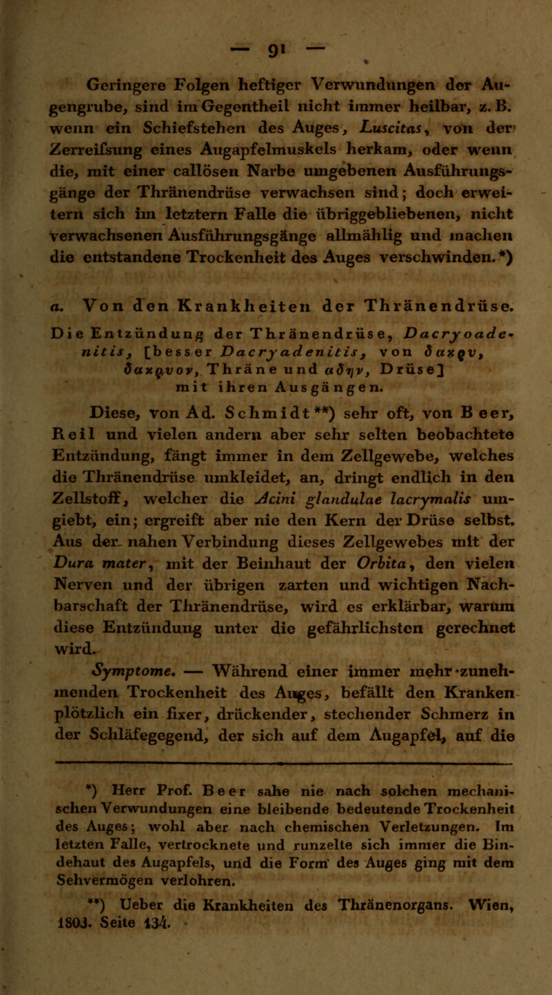 — 9* — Geringere Folgen heftiger Verwundungen der Au- gengrube, sind im Gegentheil nicht immer heilbar, z. B. wenn ein Schiefstehen des Auges, Luscitas, von der1 Zerreifsung eines Augapfelmuskels herkam, oder wenn die, mit einer callösen Narbe umgebenen Ausführungs- gänge der Thränendrüse verwachsen sind; doch erwei- tern sich im letztern Falle die übriggebliebenen, nicht verwachsenen Ausführungsgänge allmählig und machen die entstandene Trockenheit des Auges verschwinden. *) a. Von den Krankheiten der Thränendrüse. Die Entzündung der Thränendrüse, Dacryoade* nitis> [besser Dacryadenitisß von öuxqv, daxQ,vov, Thräne und ctdrjv, Drüse] mit ihren Ausgängen. Diese, von Ad. Schmidt**) sehr oft, von Beer, Heil und vielen andern aber sehr selten beobachtete Entzündung, fängt immer in dem Zellgewebe, welches die Thränendrüse umkleidet, an, dringt endlich in den Zellstoff, welcher die Acini glandulae lacrymalis um- giebt, ein; ergreift aber nie den Kern der Drüse selbst. Aus der. nahen Verbindung dieses Zellgewebes mit der Dura mater, mit der Beinhaut der Orbita, den vielen Nerven und der übrigen zarten und wichtigen Nach- barschaft der Thränendrüse, wird es erklärbar, warum diese Entzündung unter die gefährlichsten gerechnet wird. Symptome. — Während einer immer mehr •zuneh- menden Trockenheit des Auges, befällt den Kranken plötzlich ein fixer, drückender, stechender Schmerz in der Schläfegegend, der sich auf dem Augapfel, auf die *) Herr Prof. Beer sähe nie nach solchen mechani- schen Verwundungen eine bleibende bedeutende Trockenheit des Auges; wohl aber nach chemischen Verletzungen. Im letzten Falle, vertrocknete und runzelte sich immer die Bin- dehaut des Augapfels, und die Form' des Auges ging mit dem Sehvermögen verlohren. **) Ueber die Krankheiten des Thränenorgans. Wien, 1803. Seite 434.