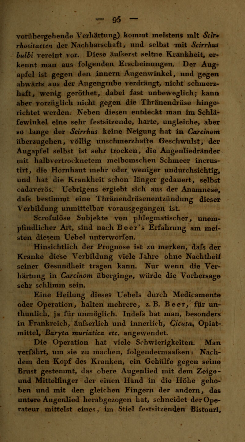 vorübergehende Verhärtung) kommt meistens mit Scir* rhositaeten der Nachbarschaft, und selbst mit Scirrhus bulbi vereint vor. Diese äufserst seltne Krankheit, er- kennt man aus folgenden Erscheinungen. Der Aug- apfel ist gegen den innern Augenwinkel, und gegen abwärts aus der Augengrube verdrängt, nicht schmerz- haft, wenig geröthet, dabei fast unbeweglich; kann aber vorzüglich nicht gegen die Thränendrüse hinge- richtet werden. Neben diesen entdeckt man im Schlä- fewinkel eine sehr festsitzende, harte, ungleiche, aber so lange der Scirrhus keine Neigung hat in Carcinom überzugehen, völlig unschmerzhafte Geschwulst, der Augapfel selbst ist sehr trocken, die Augenliedränder mit halb vertrocknetem meibomschen Schmeer incrus- tirt, die Hornhaut mehr oder weniger undurchsichtig, und hat die Krankheit schon länger gedauert, selbst cadaverös. TJebrigens ergiebt sich aus der Anamnese, dafs bestimmt eine Thränendrüsenentzündung dieser Verbildung unmittelbar vorausgegangen ist. Scrofulöse Subjekte von phlegmatischer, unem- pfindlicher Art, sind nach Beer's Erfahrung am mei- sten diesem Uebel unterworfen. Hinsichtlich der Prognose ist zu merken, dafs der Kranke diese Verbildung viele Jahre ohne Nachtheif seiner Gesundheit tragen kann. Nur wenn die Ver- härtung in Carcinom überginge, würde die Vorhersage sehr schlimm sein. Eine Heilung dieses Uebels durch Medicamente oder Operation, halten mehrere, z.B. Beer, für un- thunlich, ja für unmöglich. Indefs hat man, besonders in Frankreich, äufserlich und innerlich, Cicuta^ Opiat- mittel, Baryta muriatica etc. angewendet. Die Operation hat viele Schwierigkeiten. Man verfährt, um sie zu machen, folgendermaafsen: Nach- dem den Kopf des Kranken, ein Gehülfe gegen seine Brust gestemmt, das obere Augenlied mit dem Zeige- und Mittelfinger der einen Hand in die Höhe geho- ben und mit den gleichen Fingern der andern, das untere Augenlied herabgezogen hat, schneidet der Ope- rateur mittelst eines, im Stiel festsitzenden Bistouri,
