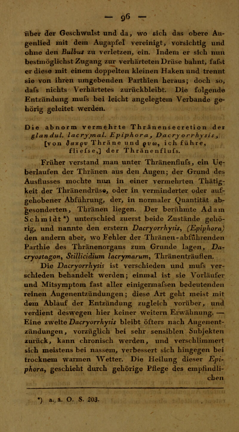 über der Geschwulst und da, wo sich das obere Au- genlied mit dem Augapfel vereinigt, vorsichtig und ohne den Bulbus zu verletzen, ein. Indem er sich nun bestmöglichst Zugang zur verhärteten Drüse bahnt, fafst er diese mit einem doppelten kleinen Haken und trennt sie von ihren umgebenden Parthien heraus; doch so, dafs nichts Verhärtetes zurückbleibt. Die folgende Entzündung mufs bei leicht angelegtem Verbände ge- hörig geleitet werden. Die abnorm vermehrte Thränensecretion der glandul. lacrjjnal. Epiphora, Dacrj orrhysis, [von daxov Thräne und £i/w, ich führe, fliefse,] der Thräne nflufs. Früher verstand man unter Thränenflufs, ein Ue- berlaufen der Thränen aus den Augen; der Grund des Ausflusses mochte niui in einer vermehrten Thätig- keit der Thränendrüse, oder in verminderter oder auf- gehobener Abführung, der, in normaler Quantität ab- gesonderten, Thränen liegen. Der berühmte Adam Schmidt*) unterschied zuerst beide Zustände gehö- rig, und nannte den erstem Dacryorrhysis, (Epiphora) den andern aber, wo Fehler der Thränen-abführenden Parthie des Thränenorgans zum Grunde lagen, Da- cryostagon, Stillicidium lacrymarum, Thränenträuflen. Die Dacryorrhysis ist verschieden und mufs ver- schieden behandelt werden; einmal ist sie Vorläufer und Mitsymptom fast aller einigermafsen bedeutenden reinen Augenentzündungen; diese Art geht meist mit dem Ablauf der Entzündung zugleich vorüber, und verdient deswegen hier keiner weitern Erwähnung. — Eine zweite Dacryorrhysis bleibt öfters nach Augenent- zündungen, vorzüglich bei sehr sensiblen Subjekten zurück, kann chronisch werden, und verschlimmert sich meistens bei nassem, verbessert sich hingegen bei trocknem warmen Wetter. Die Heilung dieser Epi- phora, geschieht durch gehörige Pflege des empfindli- chen •) a. ä. O. S. 203.