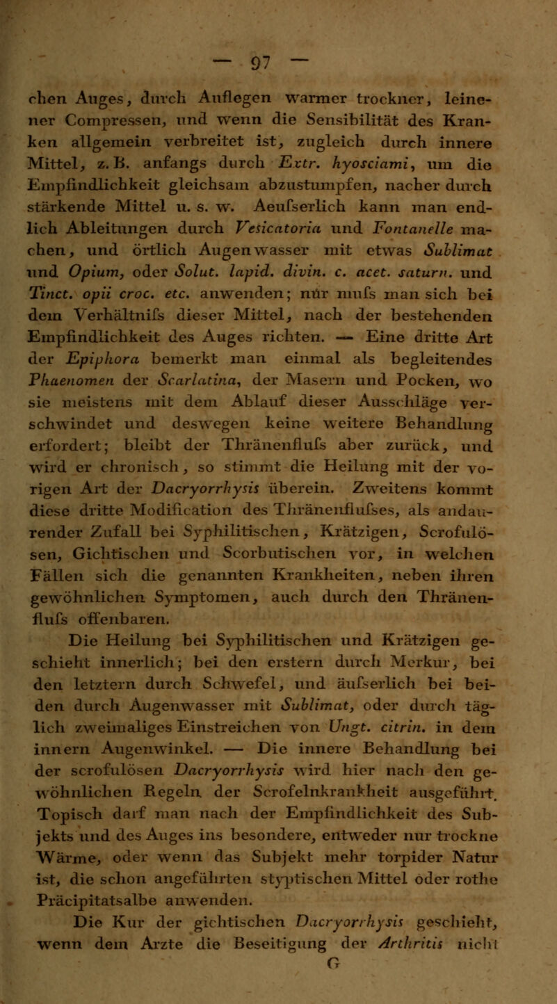 chen Auges, durch Auflegen warmer trockner, leine- ner Compressen, und wenn die Sensibilität des Kran- ken allgemein verbreitet ist, zugleich durch innere Mittel, z.B. anfangs durch Evtr. hyosciami, um die Empfindlichkeit gleichsam abzustumpfen, nacher durch stärkende Mittel u. s. w. Aeufserlich kann man end- lich Ableitungen durch Vesicatoria und Fontanelle ma- chen, und örtlich Augenwasser mit etwas Sublimac und Opium, oder Solut. lapid. divin. c. acet. saturn. und Tinct. opii croc. etc. anwenden; nur nmfs man sich bei dem Verhältnifs dieser Mittel, nach der bestehenden Empfindlichkeit des Auges richten. — Eine dritte Art der Epiphora bemerkt man einmal als begleitendes Pliaenomen der Scarlatina, der Masern und Pocken, wo sie meistens mit dem Ablauf dieser Ausschläge ver- schwindet und deswegen keine weitere Behandlung erfordert; bleibt der Thränenflufs aber zurück, und wird er chronisch, so stimmt die Heilung mit der vo- rigen Art der Dacryorrhysis üb er ein. Zweitens kommt diese dritte Modification des Tliränenflufses, als andau- render Zufall bei Syphilitischen, Krätzigen, Scrofulö- sen, Gichtischen und Scorbutischen vor, in welchen Fällen sich die genannten Krankheiten, neben ihren gewöhnlichen Symptomen, auch durch den Thränen- flufs offenbaren. Die Heilung bei Syphilitischen und Krätzigen ge- schieht innerlich; bei den erstem durch Merkur, bei den letztern durch Schwefel, und äufserlich bei bei- den durch Augenwasser mit Sublimat, oder durch täg- lich zweimaliges Einstreichen von Ungt. citrin. in dem innern Augenwinkel. — Die innere Behandlung bei der scrofulösen Dacryorrhysis wird hier nach den ge- wöhnlichen Regeln der Scrofelnkrankheit ausgeführt. Topisch darf man nach der Empfindlichkeit des Sub- jekts und des Auges ins besondere, entweder nur trockne Wärme, oder wenn das Subjekt mehr torpider Natur ist, die schon angeführten styptischen Mittel oder rothe Präcipitatsalbe anwenden. Die Kur der gichtischen Dacryorrhysis geschieht, wenn dem Arzte die Beseitigung der /Arthritis nicht G